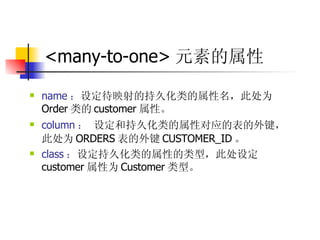 <many-to-one> 元素的属性 name ： 设定待映射的持久化类的属性名，此处为 Order 类的 customer 属性。  column ： 设定和持久化类的属性对应的表的外键，此处为 ORDERS 表的外键 CUSTOMER_ID 。  class ： 设定持久化类的属性的类型，此处设定 customer 属性为 Customer 类型。 