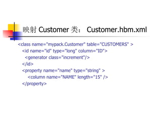 映射 Customer 类： Customer.hbm.xml   <class name="mypack.Customer" table="CUSTOMERS" >  <id name="id" type="long" column="ID">  <generator class="increment"/>  </id>  <property name="name" type="string" >  <column name="NAME" length="15" />  </property>   