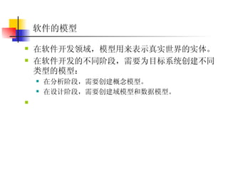软件的模型   在软件开发领域，模型用来表示真实世界的实体。  在软件开发的不同阶段，需要为目标系统创建不同类型的模型：  在分析阶段，需要创建概念模型。  在设计阶段，需要创建域模型和数据模型。   