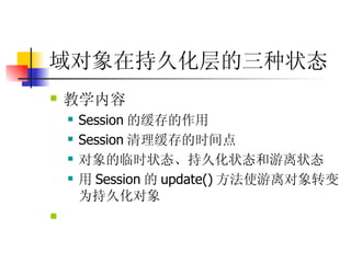 域对象在持久化层的三种状态   教学内容  Session 的缓存的作用 Session 清理缓存的时间点  对象的临时状态、持久化状态和游离状态 用 Session 的 update() 方法使游离对象转变为持久化对象  