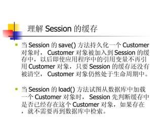理解 Session 的缓存   当 Session 的 save() 方法持久化一个 Customer 对象时， Customer 对象被加入到 Session 的缓存中，以后即使应用程序中的引用变量不再引用 Customer 对象，只要 Session 的缓存还没有被清空， Customer 对象仍然处于生命周期中。  当 Session 的 load() 方法试图从数据库中加载一个 Customer 对象时， Session 先判断缓存中是否已经存在这个 Customer 对象，如果存在，就不需要再到数据库中检索。 