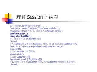 理解 Session 的缓存   tx = session.beginTransaction();  Customer c1=new Customer("Tom",new HashSet());  //Customer 对象被持久化，并且加入到 Session 的缓存中   session.save(c1);  Long id=c1.getId();   //c1 变量不再引用 Customer 对象  c1=null;  // 从 Session 缓存中读取 Customer 对象，使 c2 变量引用 Customer 对象  Customer c2=(Customer)session.load(Customer.class,id);  tx.commit();  // 关闭 Session ，清空缓存  session.close();  // 访问 Customer 对象  System.out.println(c2.getName());  // c2 变量不再引用 Customer 对象 , 此时 Customer 对象结束生命周期。  c2=null; 