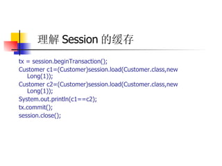 理解 Session 的缓存   tx = session.beginTransaction();  Customer c1=(Customer)session.load(Customer.class,new Long(1));  Customer c2=(Customer)session.load(Customer.class,new Long(1));  System.out.println(c1==c2);  tx.commit();  session.close(); 