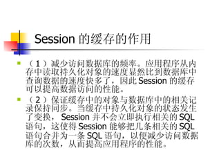 Session 的缓存的作用 （ 1 ）减少访问数据库的频率。应用程序从内存中读取持久化对象的速度显然比到数据库中查询数据的速度快多了，因此 Session 的缓存可以提高数据访问的性能。  （ 2 ）保证缓存中的对象与数据库中的相关记录保持同步。当缓存中持久化对象的状态发生了变换， Session 并不会立即执行相关的 SQL 语句，这使得 Session 能够把几条相关的 SQL 语句合并为一条 SQL 语句，以便减少访问数据库的次数，从而提高应用程序的性能。 