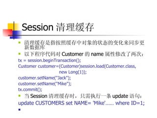 Session 清理缓存 清理缓存是指按照缓存中对象的状态的变化来同步更新数据库  以下程序代码对 Customer 的 name 属性修改了两次：  tx = session.beginTransaction();  Customer customer=(Customer)session.load(Customer.class,  new Long(1));  customer.setName("Jack");  customer.setName("Mike");  tx.commit();  当 Session 清理缓存时，只需执行一条 update 语句：  update CUSTOMERS set NAME= 'Mike'…… where ID=1;  