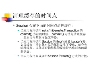 清理缓存的时间点 Session 会在下面的时间点清理缓存：   当应用程序调用 net.sf.hibernate.Transaction 的 commit() 方法的时候， commit() 方法先清理缓存，然后再向数据库提交事务。  当应用程序调用 Session 的 find() 或者 iterate() 时，如果缓存中持久化对象的属性发生了变化，就会先清理缓存，以保证查询结果能反映持久化对象的最新状态。   当应用程序显式调用 Session 的 flush() 方法的时候。   
