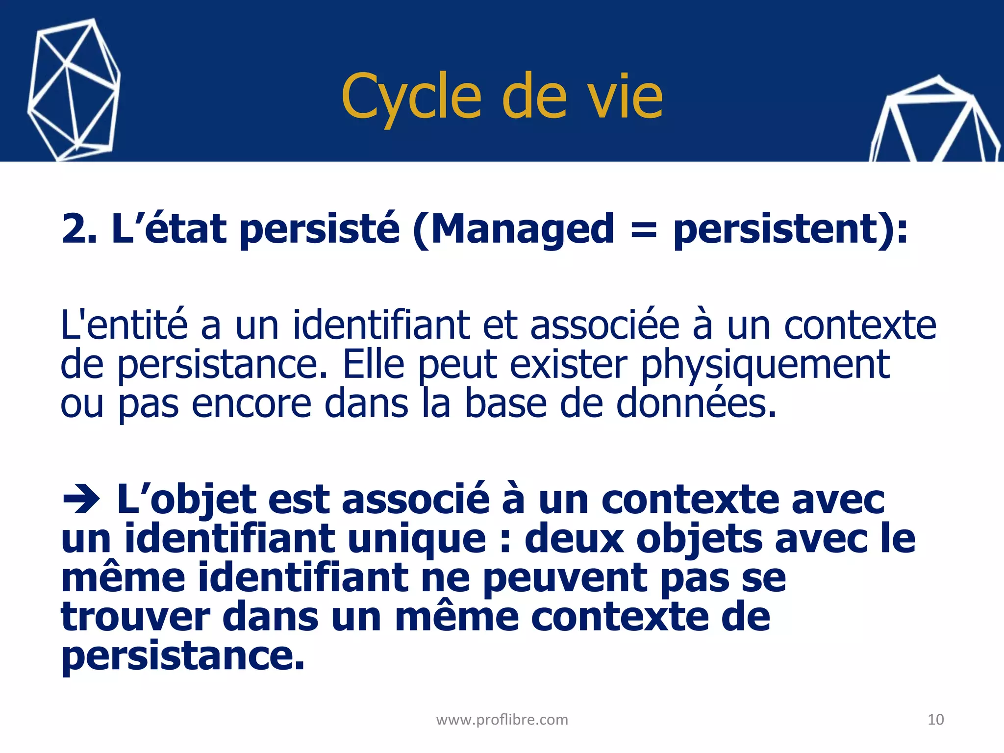 Cycle de vie
2. L’état persisté (Managed = persistent):
L'entité a un identifiant et associée à un contexte
de persistance. Elle peut exister physiquement
ou pas encore dans la base de données.
è L’objet est associé à un contexte avec
un identifiant unique : deux objets avec le
même identifiant ne peuvent pas se
trouver dans un même contexte de
persistance.
	
10	
www.proﬂibre.com	
 