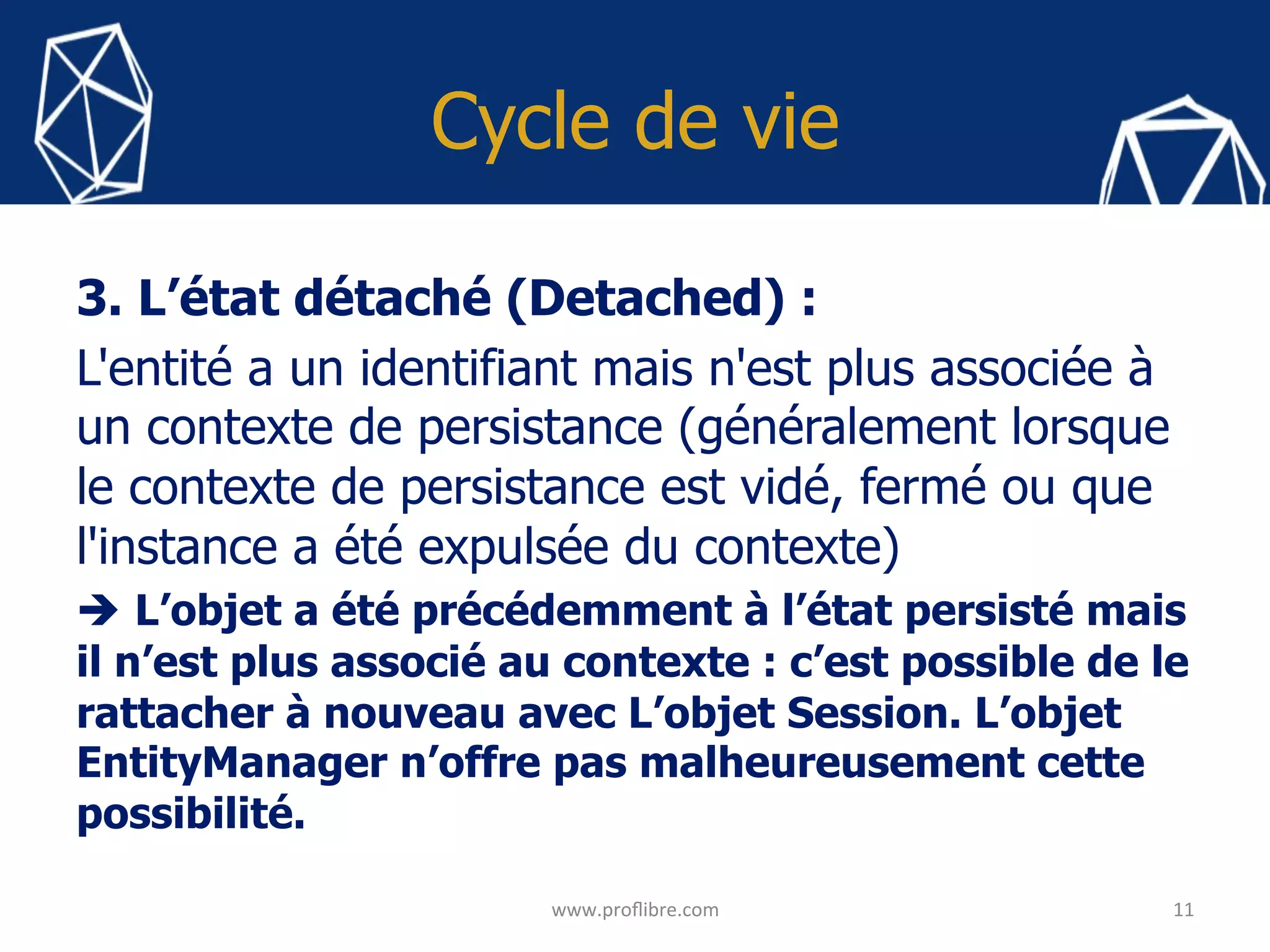 Cycle de vie
3. L’état détaché (Detached) :
L'entité a un identifiant mais n'est plus associée à
un contexte de persistance (généralement lorsque
le contexte de persistance est vidé, fermé ou que
l'instance a été expulsée du contexte)
è L’objet a été précédemment à l’état persisté mais
il n’est plus associé au contexte : c’est possible de le
rattacher à nouveau avec L’objet Session. L’objet
EntityManager n’offre pas malheureusement cette
possibilité.
11	
www.proﬂibre.com	
 