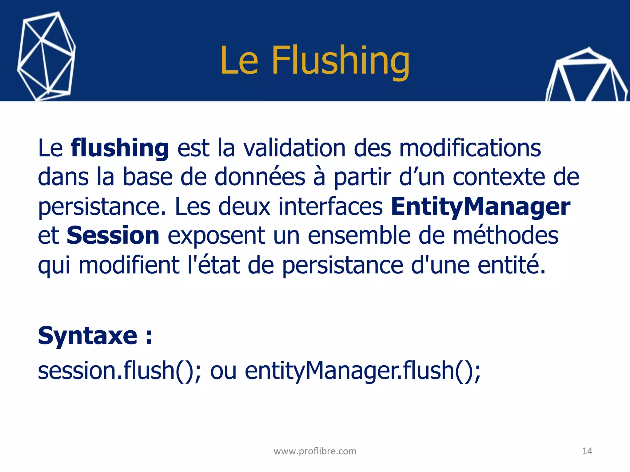 Le Flushing
Le flushing est la validation des modifications
dans la base de données à partir d’un contexte de
persistance. Les deux interfaces EntityManager
et Session exposent un ensemble de méthodes
qui modifient l'état de persistance d'une entité.
Syntaxe :
session.flush(); ou entityManager.flush();
	
14	
www.proﬂibre.com	
 
