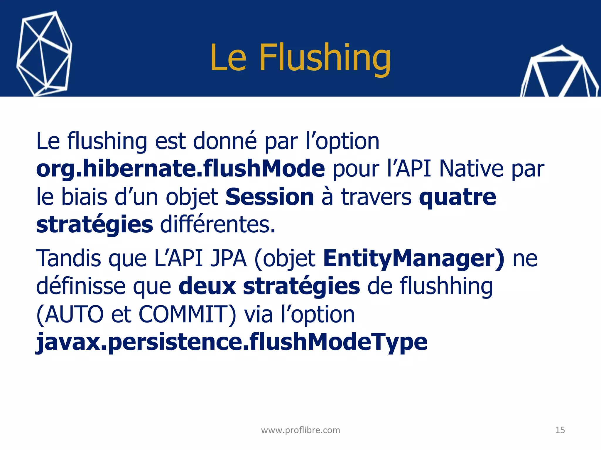 Le Flushing
Le flushing est donné par l’option
org.hibernate.flushMode pour l’API Native par
le biais d’un objet Session à travers quatre
stratégies différentes.
Tandis que L’API JPA (objet EntityManager) ne
définisse que deux stratégies de flushhing
(AUTO et COMMIT) via l’option
javax.persistence.flushModeType
15	
www.proﬂibre.com	
 