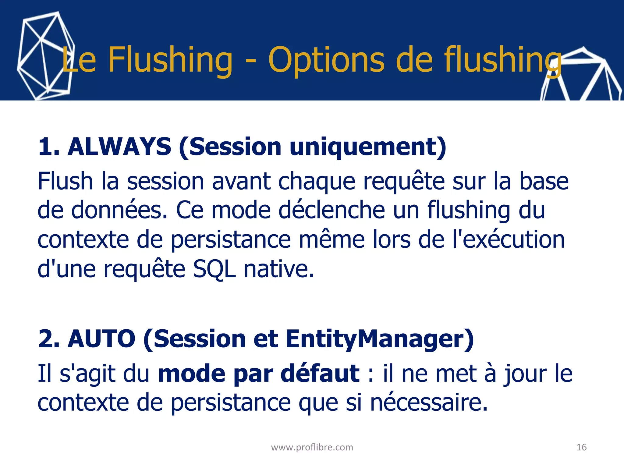 Le Flushing - Options de flushing
1. ALWAYS (Session uniquement)
Flush la session avant chaque requête sur la base
de données. Ce mode déclenche un flushing du
contexte de persistance même lors de l'exécution
d'une requête SQL native.
2. AUTO (Session et EntityManager)
Il s'agit du mode par défaut : il ne met à jour le
contexte de persistance que si nécessaire.
	 16	
www.proﬂibre.com	
 