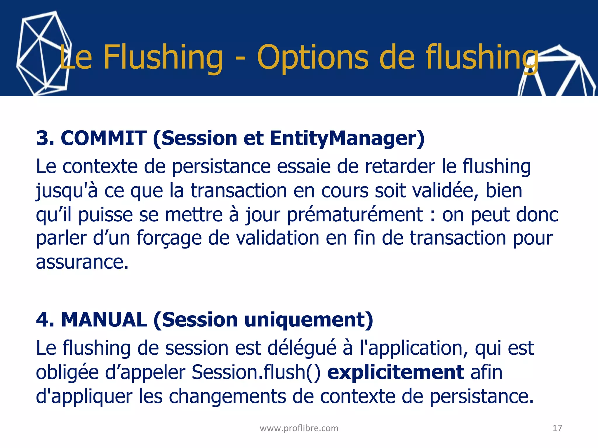 Le Flushing - Options de flushing
3. COMMIT (Session et EntityManager)
Le contexte de persistance essaie de retarder le flushing
jusqu'à ce que la transaction en cours soit validée, bien
qu’il puisse se mettre à jour prématurément : on peut donc
parler d’un forçage de validation en fin de transaction pour
assurance.
4. MANUAL (Session uniquement)
Le flushing de session est délégué à l'application, qui est
obligée d’appeler Session.flush() explicitement afin
d'appliquer les changements de contexte de persistance.
17	
www.proﬂibre.com	
 