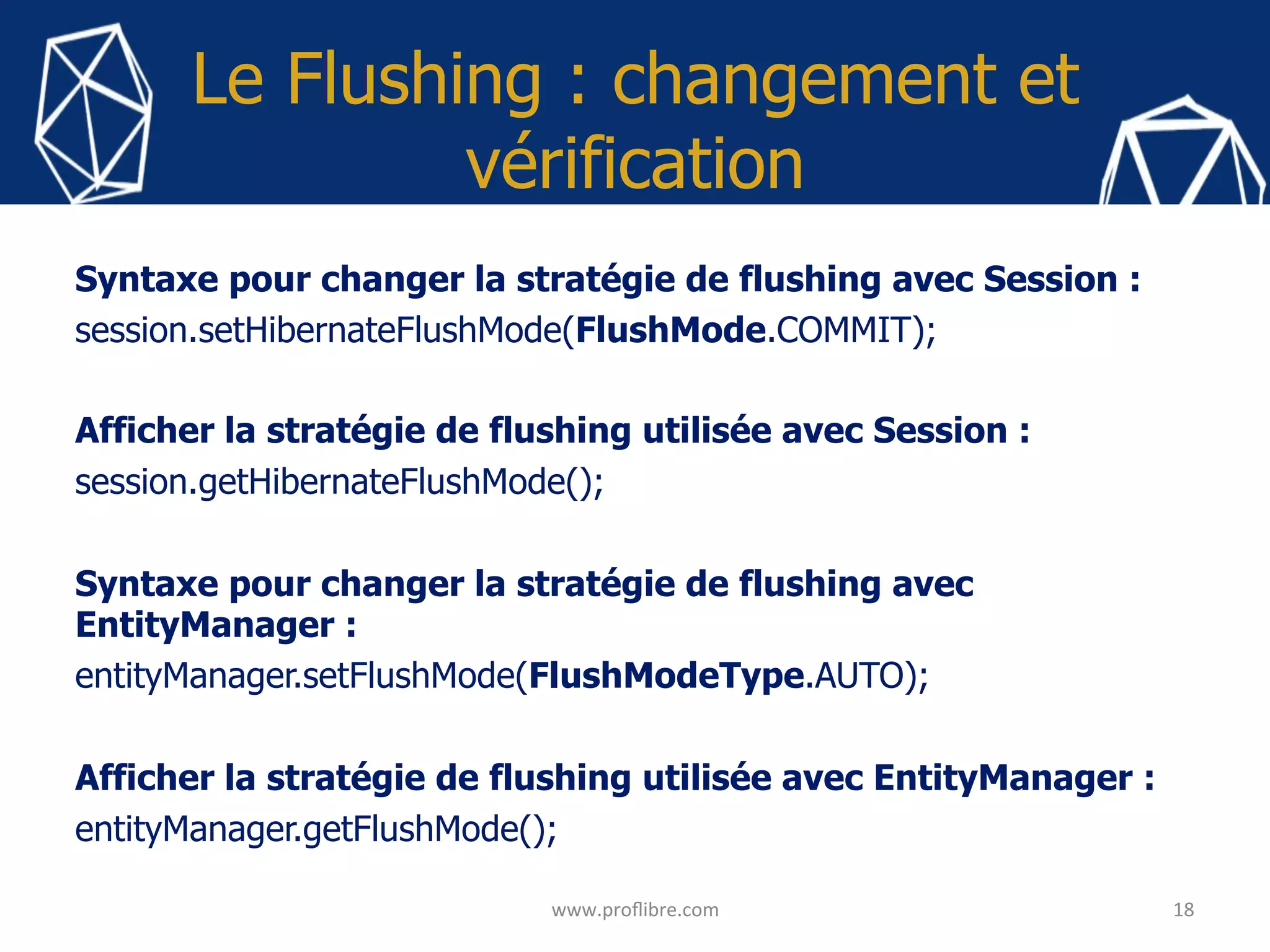 Le Flushing : changement et
vérification
Syntaxe pour changer la stratégie de flushing avec Session :
session.setHibernateFlushMode(FlushMode.COMMIT);
Afficher la stratégie de flushing utilisée avec Session :
session.getHibernateFlushMode();
Syntaxe pour changer la stratégie de flushing avec
EntityManager :
entityManager.setFlushMode(FlushModeType.AUTO);
Afficher la stratégie de flushing utilisée avec EntityManager :
entityManager.getFlushMode();
18	
www.proﬂibre.com	
 