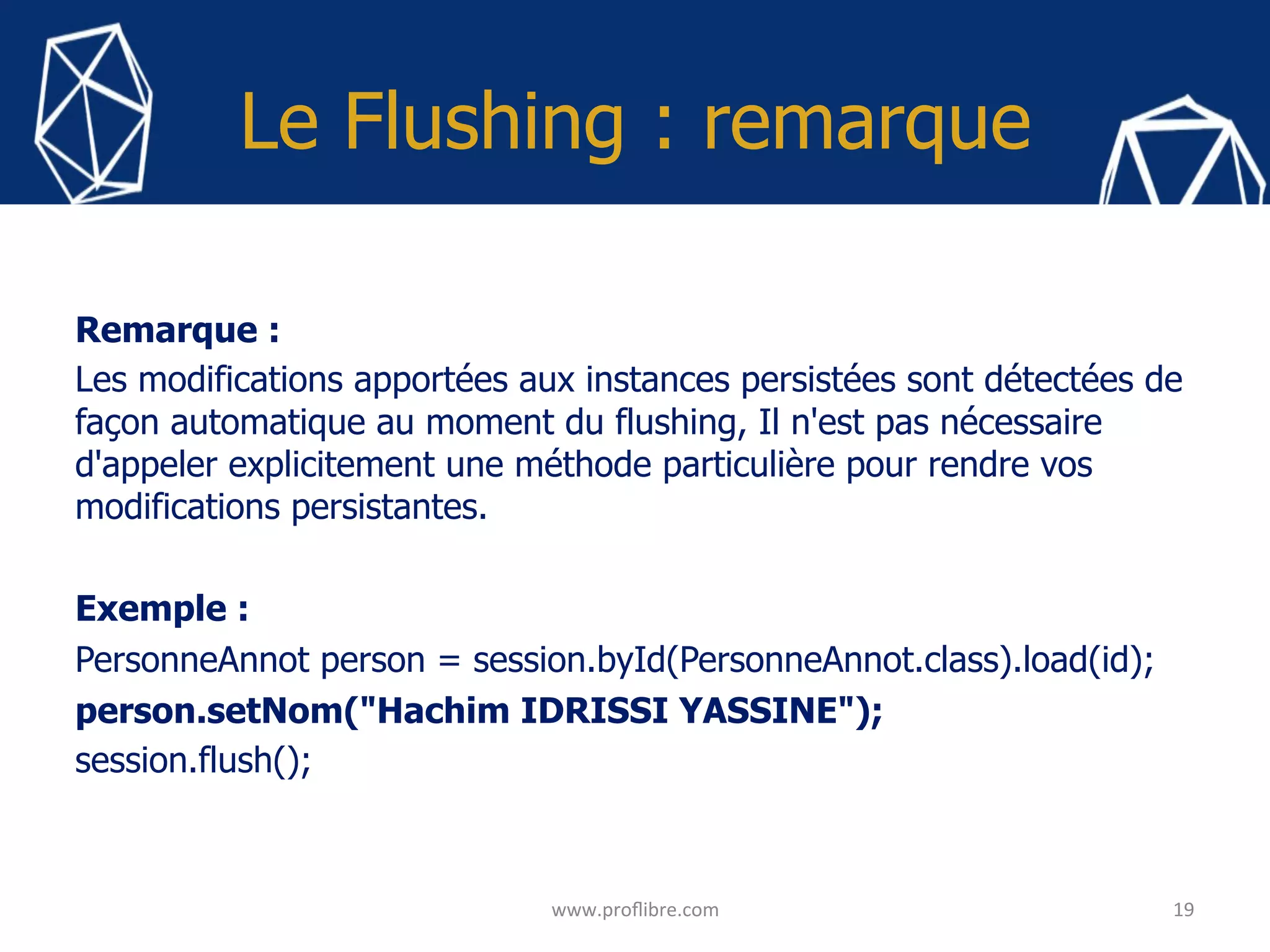 Le Flushing : remarque
Remarque :
Les modifications apportées aux instances persistées sont détectées de
façon automatique au moment du flushing, Il n'est pas nécessaire
d'appeler explicitement une méthode particulière pour rendre vos
modifications persistantes.
Exemple :
PersonneAnnot person = session.byId(PersonneAnnot.class).load(id);
person.setNom("Hachim IDRISSI YASSINE");
session.flush();
19	
www.proﬂibre.com	
 