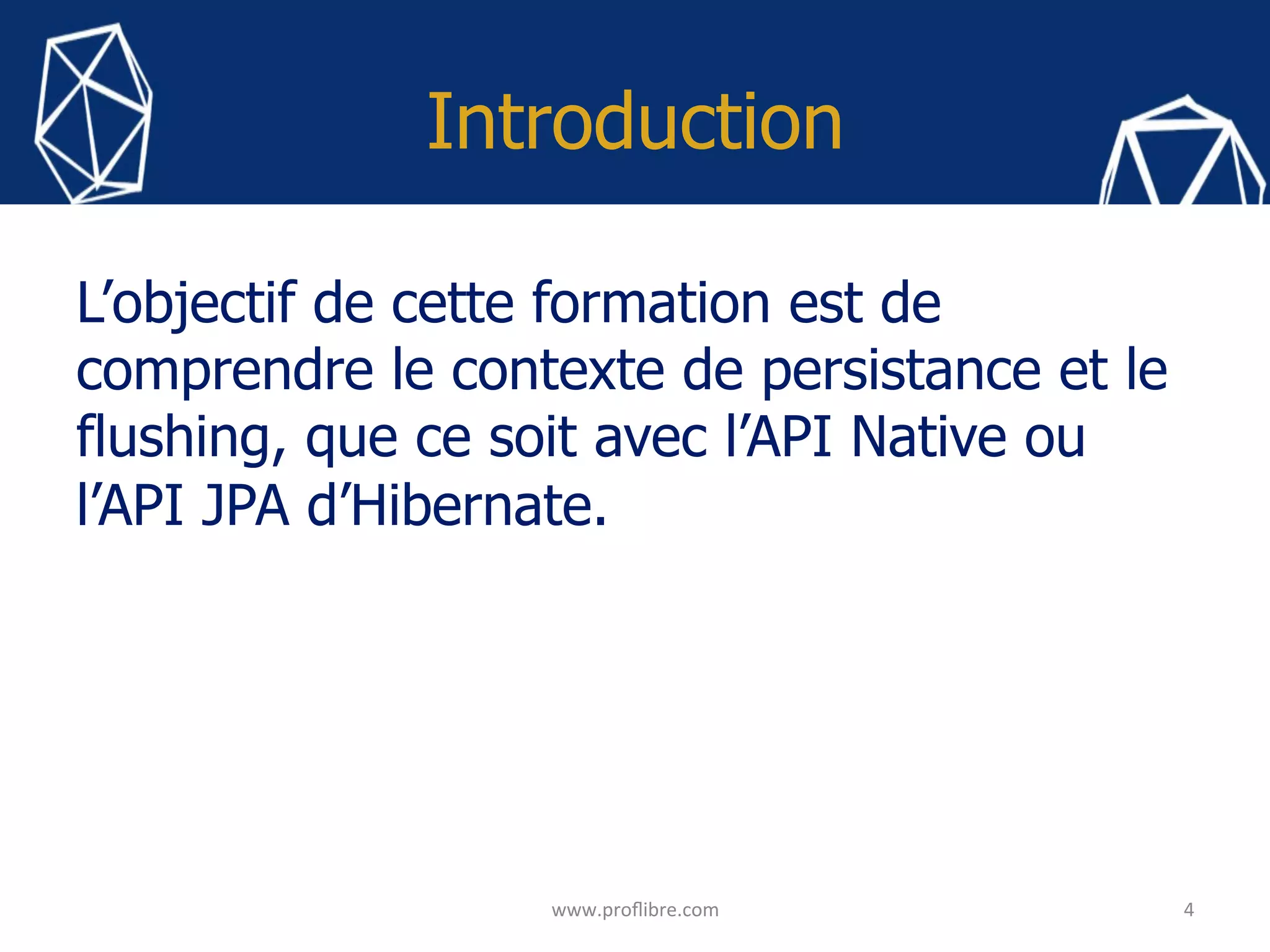 Introduction
L’objectif de cette formation est de
comprendre le contexte de persistance et le
flushing, que ce soit avec l’API Native ou
l’API JPA d’Hibernate.
4	
www.proﬂibre.com	
 