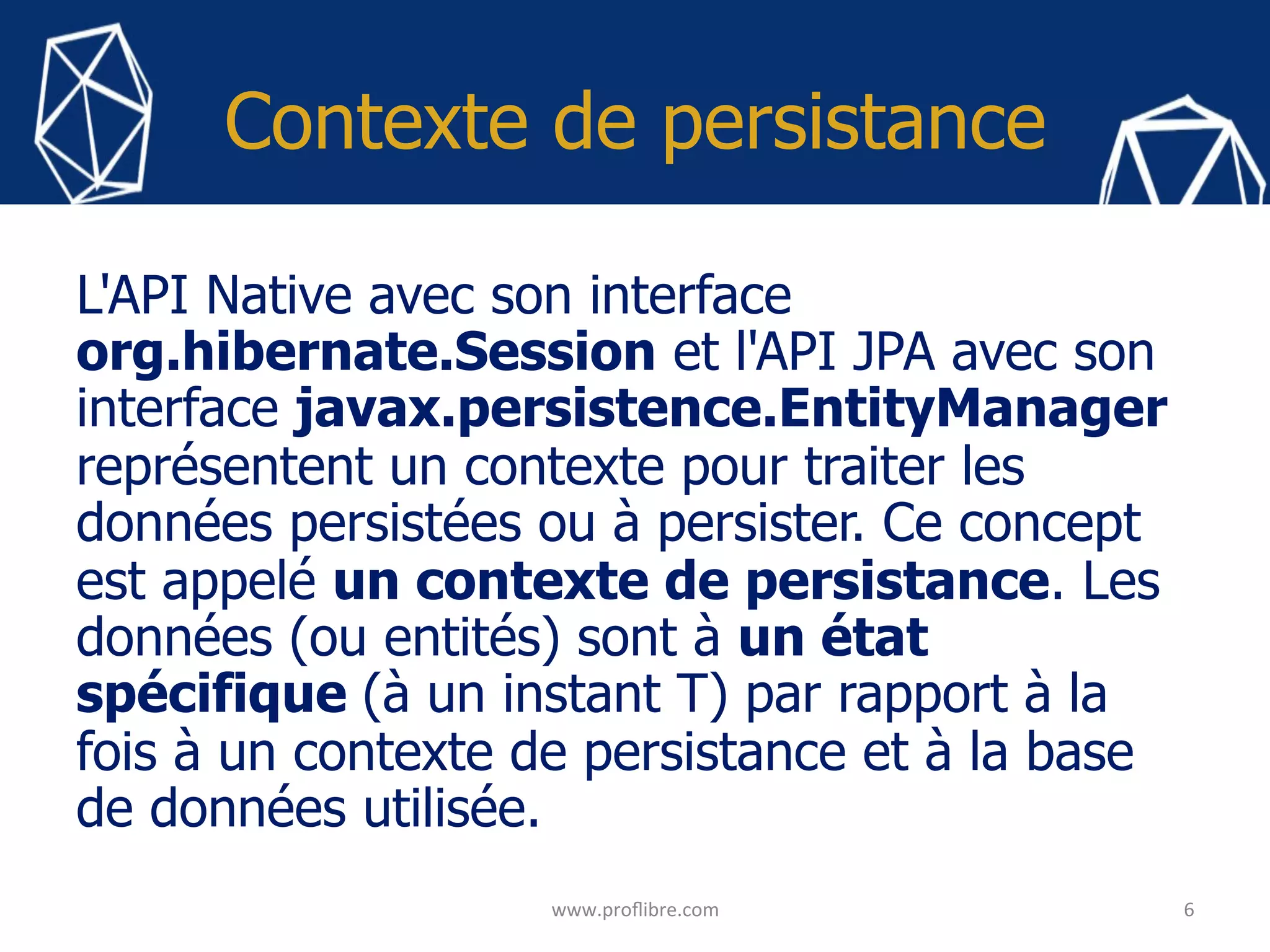 Contexte de persistance
L'API Native avec son interface
org.hibernate.Session et l'API JPA avec son
interface javax.persistence.EntityManager
représentent un contexte pour traiter les
données persistées ou à persister. Ce concept
est appelé un contexte de persistance. Les
données (ou entités) sont à un état
spécifique (à un instant T) par rapport à la
fois à un contexte de persistance et à la base
de données utilisée.
6	
www.proﬂibre.com	
 