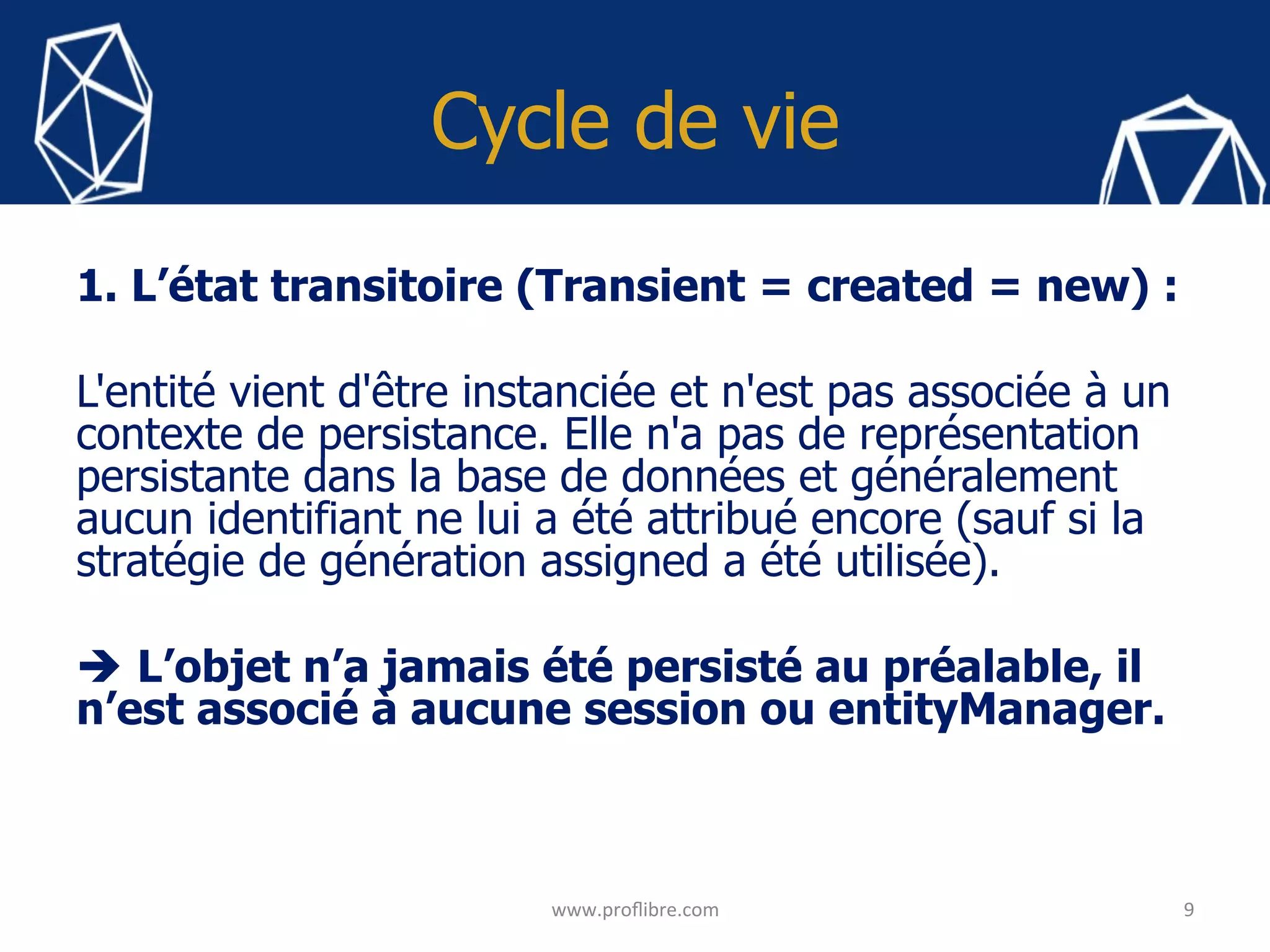 Cycle de vie
1. L’état transitoire (Transient = created = new) :
L'entité vient d'être instanciée et n'est pas associée à un
contexte de persistance. Elle n'a pas de représentation
persistante dans la base de données et généralement
aucun identifiant ne lui a été attribué encore (sauf si la
stratégie de génération assigned a été utilisée).
è L’objet n’a jamais été persisté au préalable, il
n’est associé à aucune session ou entityManager.
	
9	
www.proﬂibre.com	
 