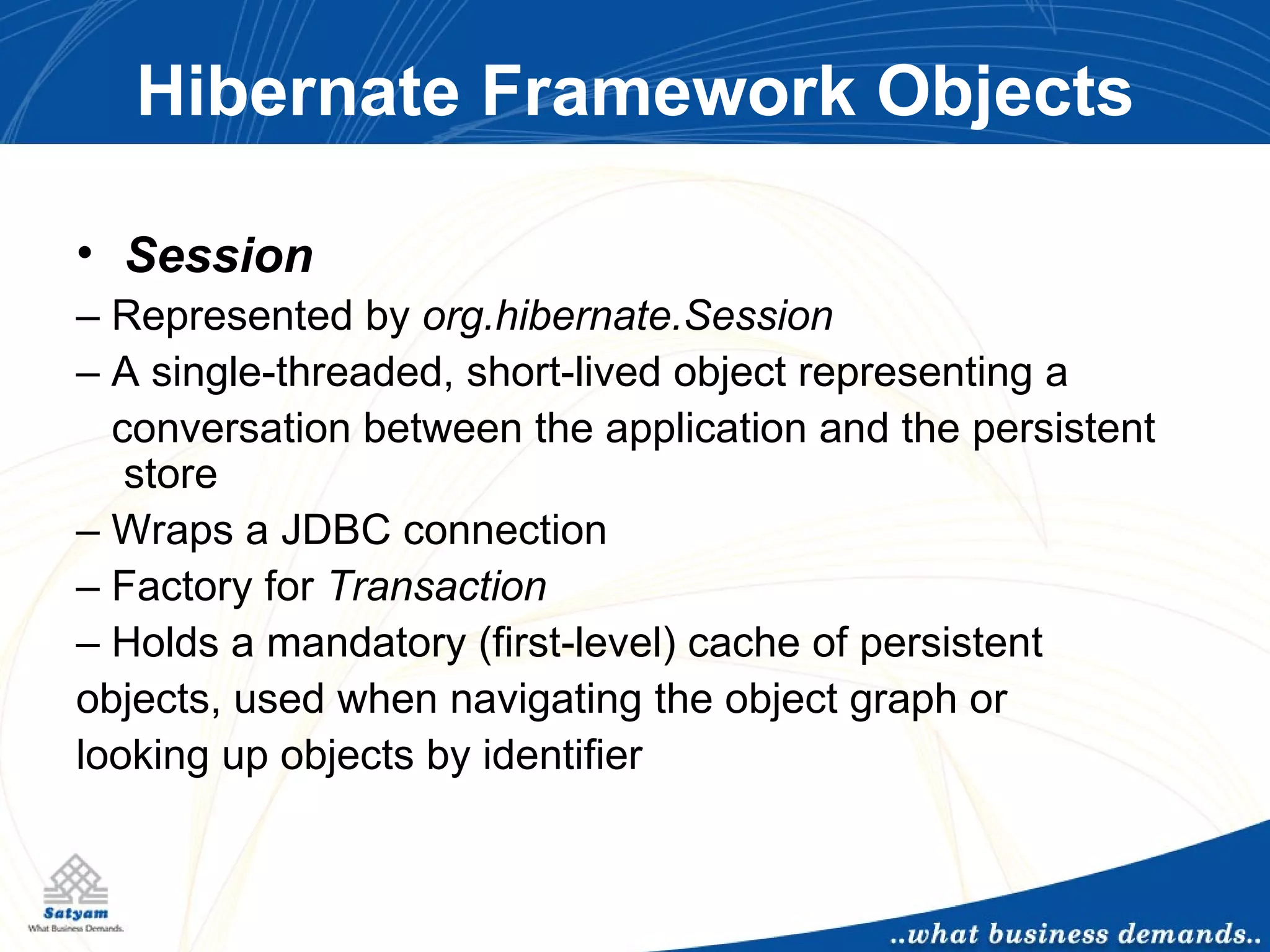 Hibernate Framework Objects Session –  Represented by  org.hibernate.Session –  A single-threaded, short-lived object representing a conversation between the application and the persistent store –  Wraps a JDBC connection –  Factory for  Transaction –  Holds a mandatory (first-level) cache of persistent objects, used when navigating the object graph or looking up objects by identifier 