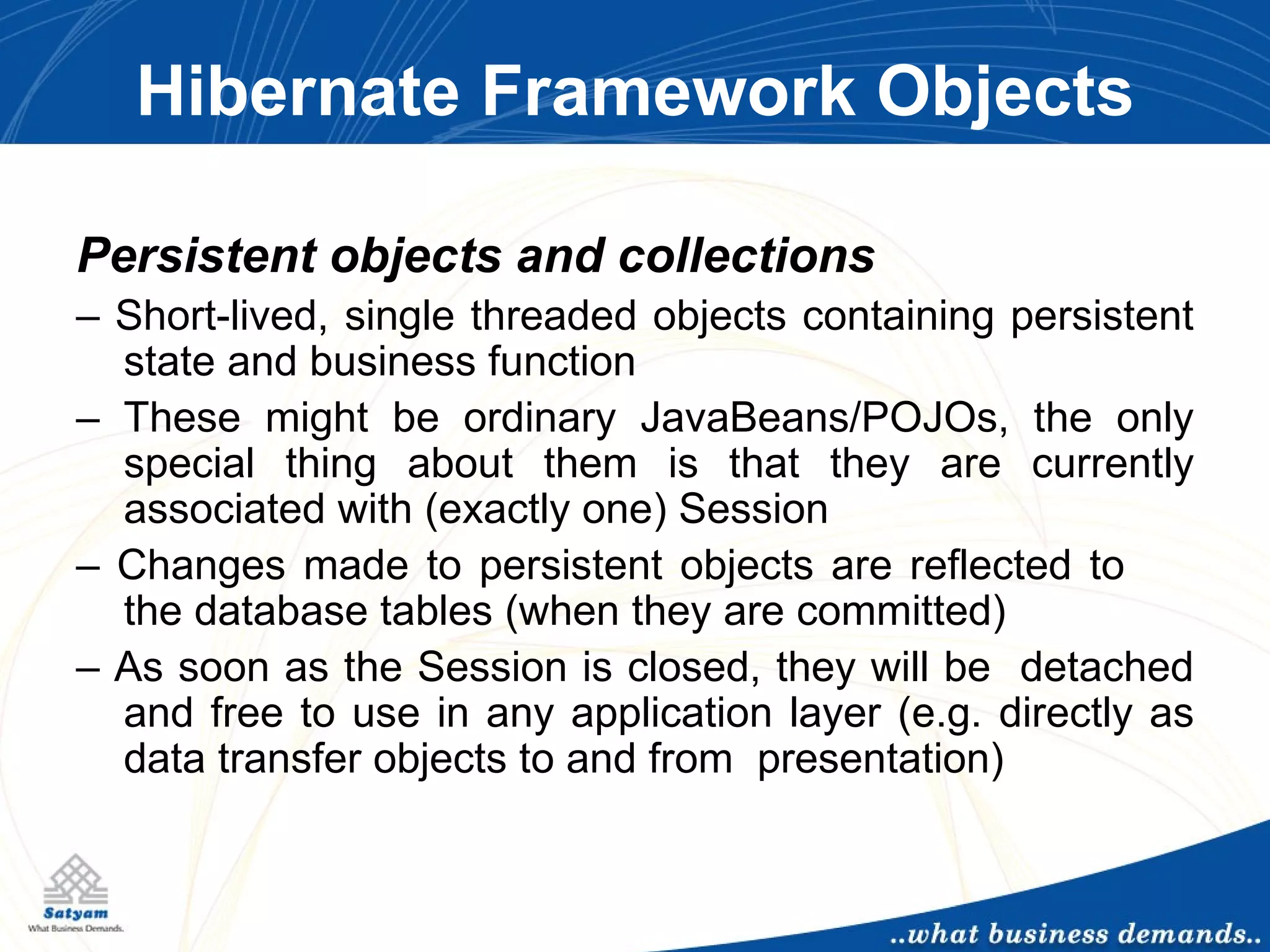 Hibernate Framework Objects Persistent objects and collections –  Short-lived, single threaded objects containing persistent state and business function –  These might be ordinary JavaBeans/POJOs, the only special thing about them is that they are currently associated with (exactly one) Session –  Changes made to persistent objects are reflected to  the database tables (when they are committed) –  As soon as the Session is closed, they will be  detached and free to use in any application layer (e.g. directly as data transfer objects to and from  presentation) 
