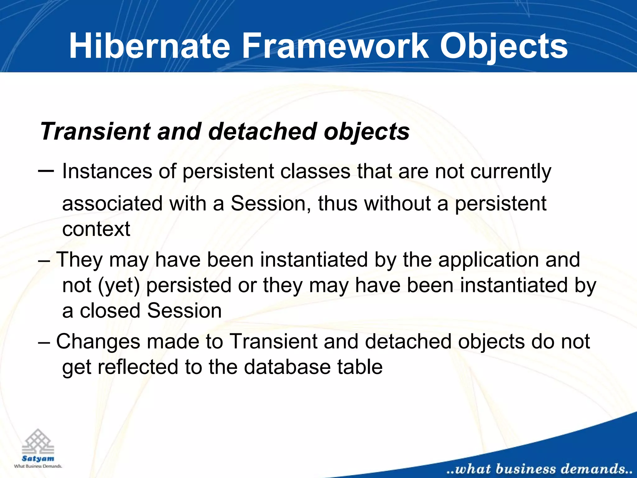 Hibernate Framework Objects Transient and detached objects –  Instances of persistent classes that are not currently associated with a Session, thus without a persistent context –  They may have been instantiated by the application and not (yet) persisted or they may have been instantiated by a closed Session –  Changes made to Transient and detached objects do not get reflected to the database table 