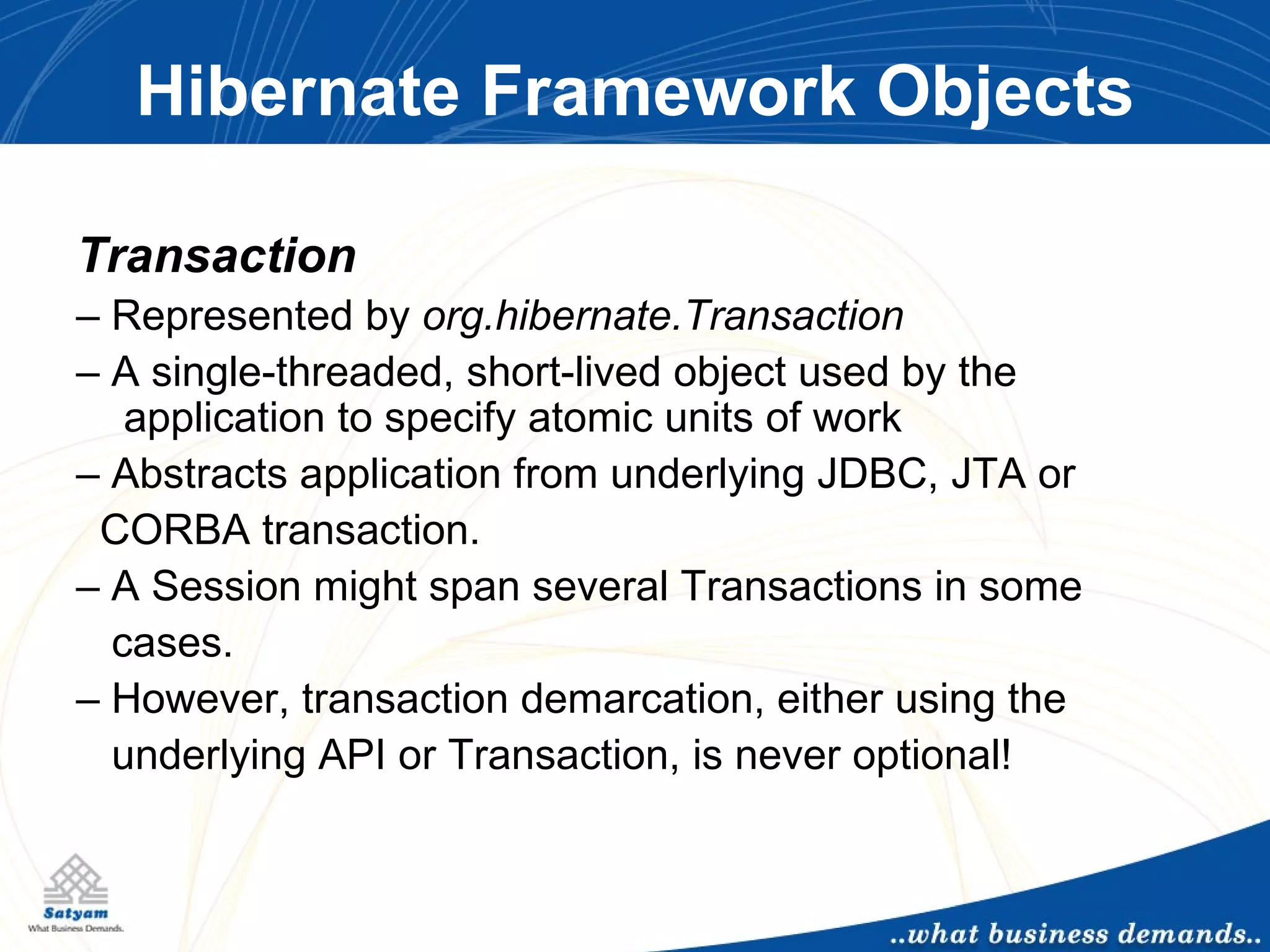 Hibernate Framework Objects Transaction –  Represented by  org.hibernate.Transaction –  A single-threaded, short-lived object used by the  application to specify atomic units of work –  Abstracts application from underlying JDBC, JTA or  CORBA transaction. –  A Session might span several Transactions in some cases. –  However, transaction demarcation, either using the underlying API or Transaction, is never optional! 