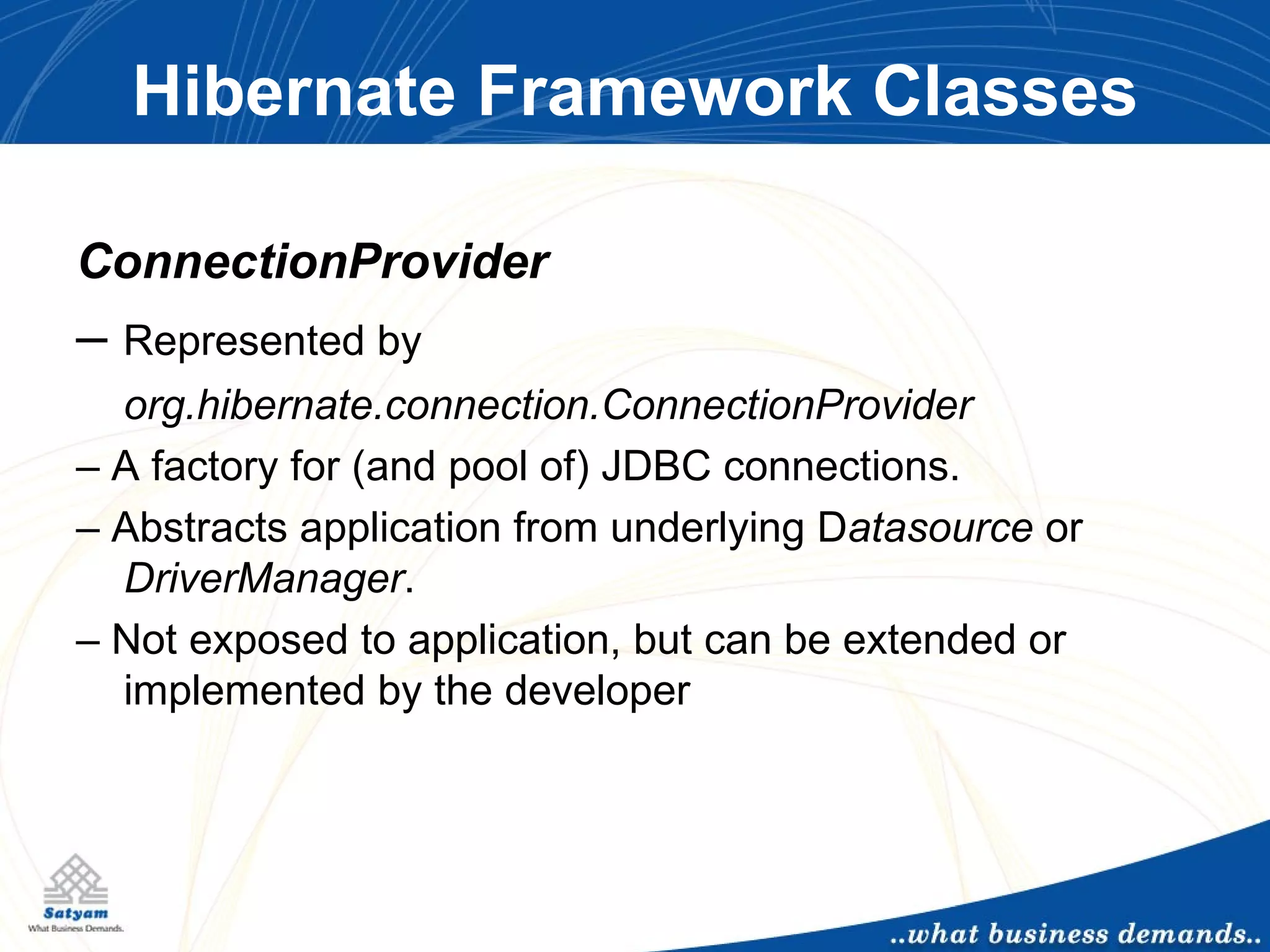 Hibernate Framework Classes ConnectionProvider –  Represented by  org.hibernate.connection.ConnectionProvider –  A factory for (and pool of) JDBC connections. –  Abstracts application from underlying D atasource  or  DriverManager . –  Not exposed to application, but can be extended or implemented by the developer 