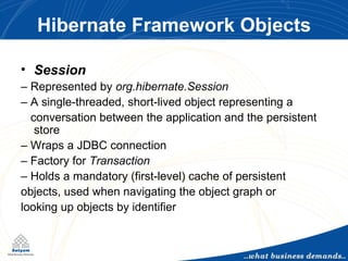 Hibernate Framework Objects Session –  Represented by  org.hibernate.Session –  A single-threaded, short-lived object representing a conversation between the application and the persistent store –  Wraps a JDBC connection –  Factory for  Transaction –  Holds a mandatory (first-level) cache of persistent objects, used when navigating the object graph or looking up objects by identifier 