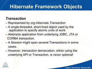 Hibernate Framework Objects Transaction –  Represented by  org.hibernate.Transaction –  A single-threaded, short-lived object used by the  application to specify atomic units of work –  Abstracts application from underlying JDBC, JTA or  CORBA transaction. –  A Session might span several Transactions in some cases. –  However, transaction demarcation, either using the underlying API or Transaction, is never optional! 