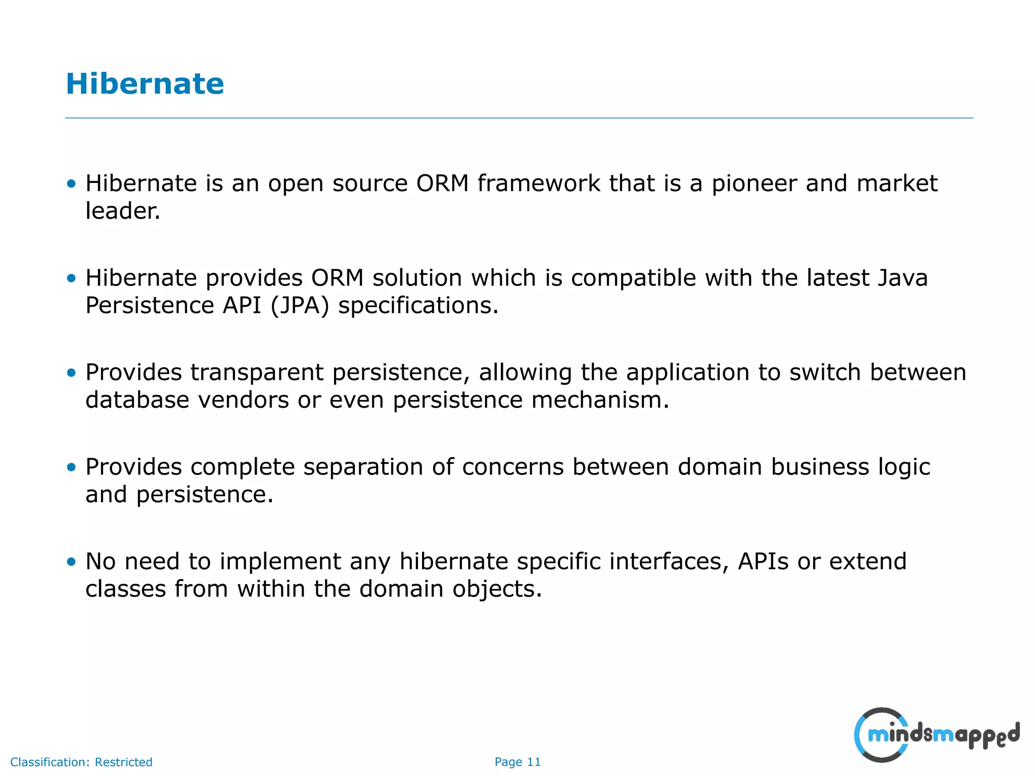 Page 11Classification: Restricted
Hibernate
• Hibernate is an open source ORM framework that is a pioneer and market
leader.
• Hibernate provides ORM solution which is compatible with the latest Java
Persistence API (JPA) specifications.
• Provides transparent persistence, allowing the application to switch between
database vendors or even persistence mechanism.
• Provides complete separation of concerns between domain business logic
and persistence.
• No need to implement any hibernate specific interfaces, APIs or extend
classes from within the domain objects.
 