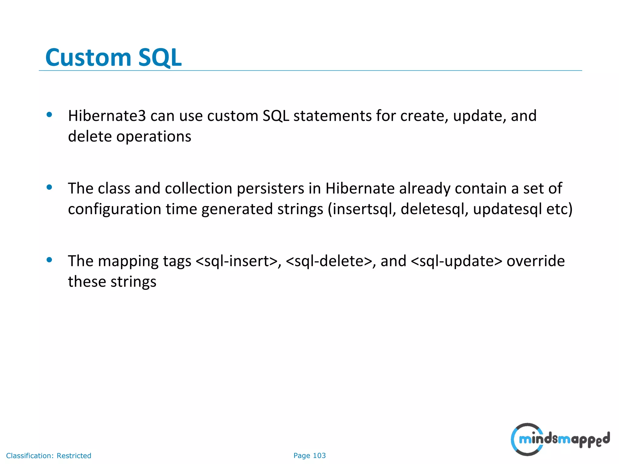 Page 103Classification: Restricted
Custom SQL
• Hibernate3 can use custom SQL statements for create, update, and
delete operations
• The class and collection persisters in Hibernate already contain a set of
configuration time generated strings (insertsql, deletesql, updatesql etc)
• The mapping tags <sql-insert>, <sql-delete>, and <sql-update> override
these strings
 
