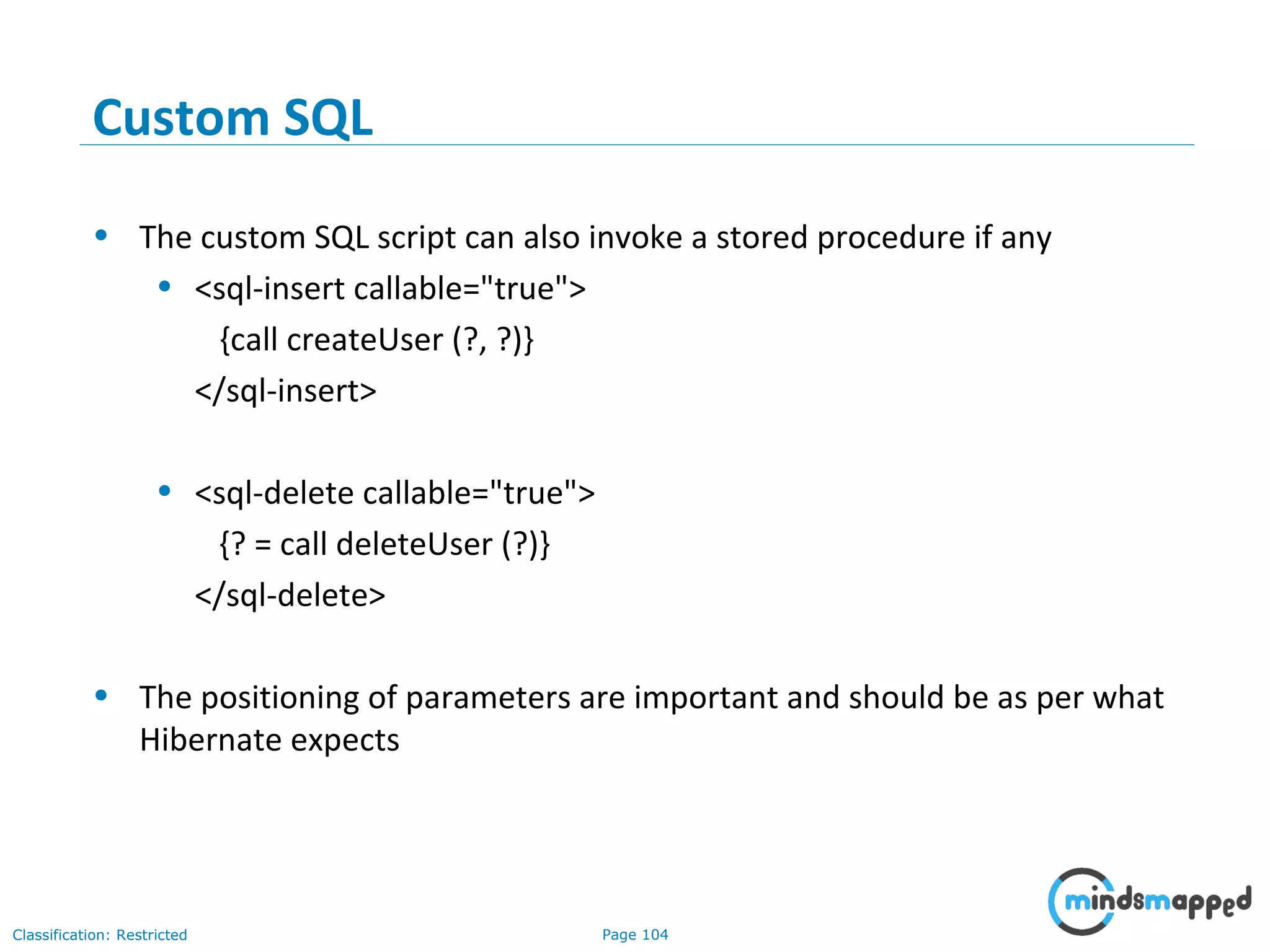 Page 104Classification: Restricted
Custom SQL
• The custom SQL script can also invoke a stored procedure if any
• <sql-insert callable="true">
{call createUser (?, ?)}
</sql-insert>
• <sql-delete callable="true">
{? = call deleteUser (?)}
</sql-delete>
• The positioning of parameters are important and should be as per what
Hibernate expects
 