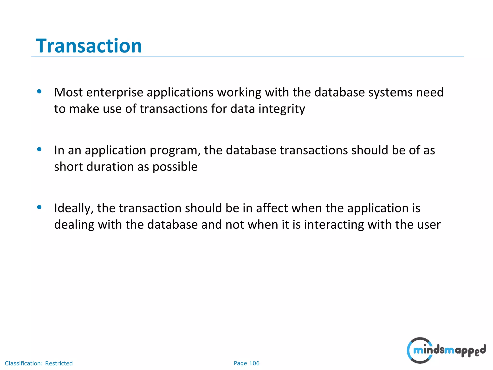 Page 106Classification: Restricted
Transaction
• Most enterprise applications working with the database systems need
to make use of transactions for data integrity
• In an application program, the database transactions should be of as
short duration as possible
• Ideally, the transaction should be in affect when the application is
dealing with the database and not when it is interacting with the user
 