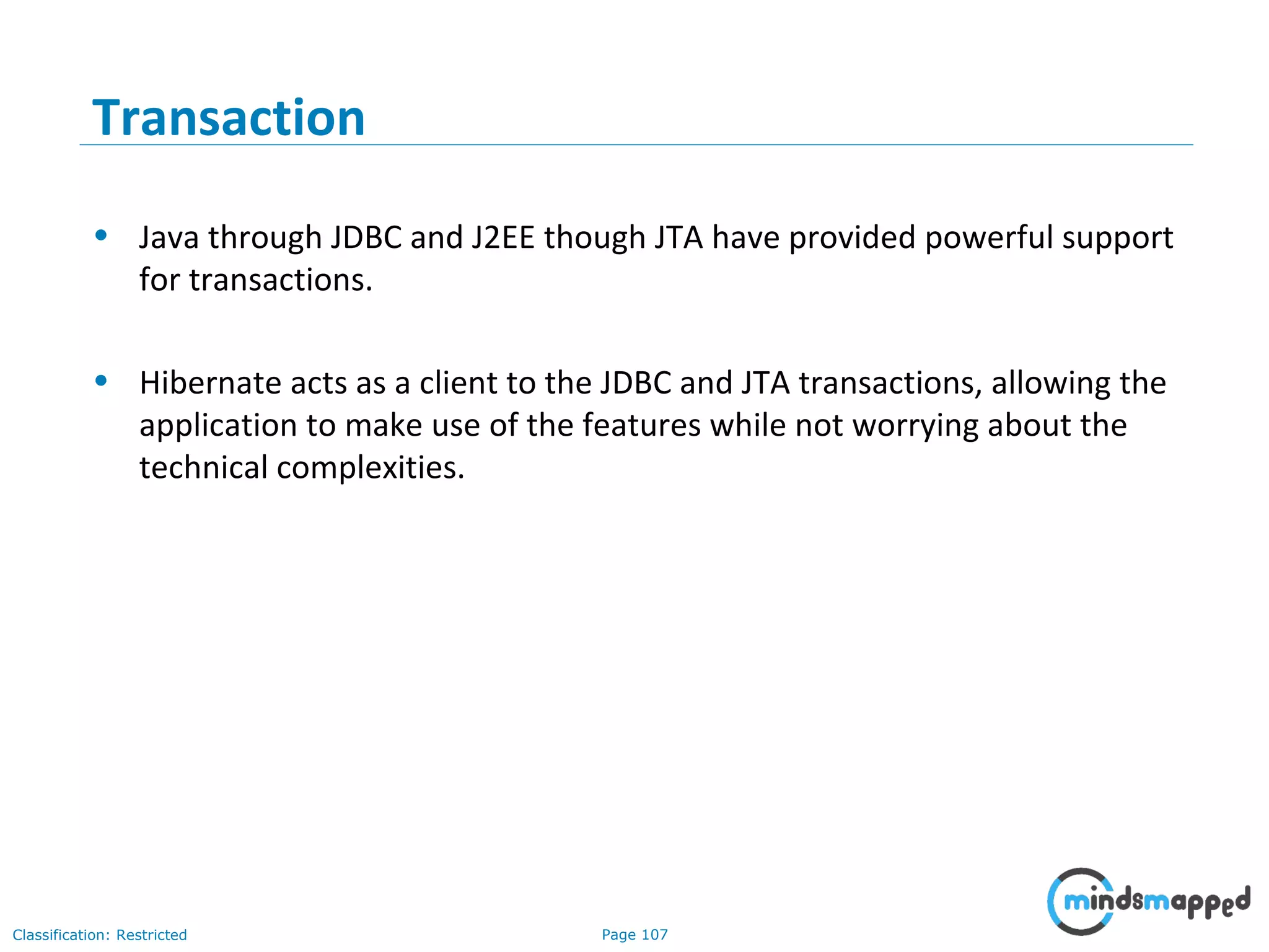 Page 107Classification: Restricted
Transaction
• Java through JDBC and J2EE though JTA have provided powerful support
for transactions.
• Hibernate acts as a client to the JDBC and JTA transactions, allowing the
application to make use of the features while not worrying about the
technical complexities.
 