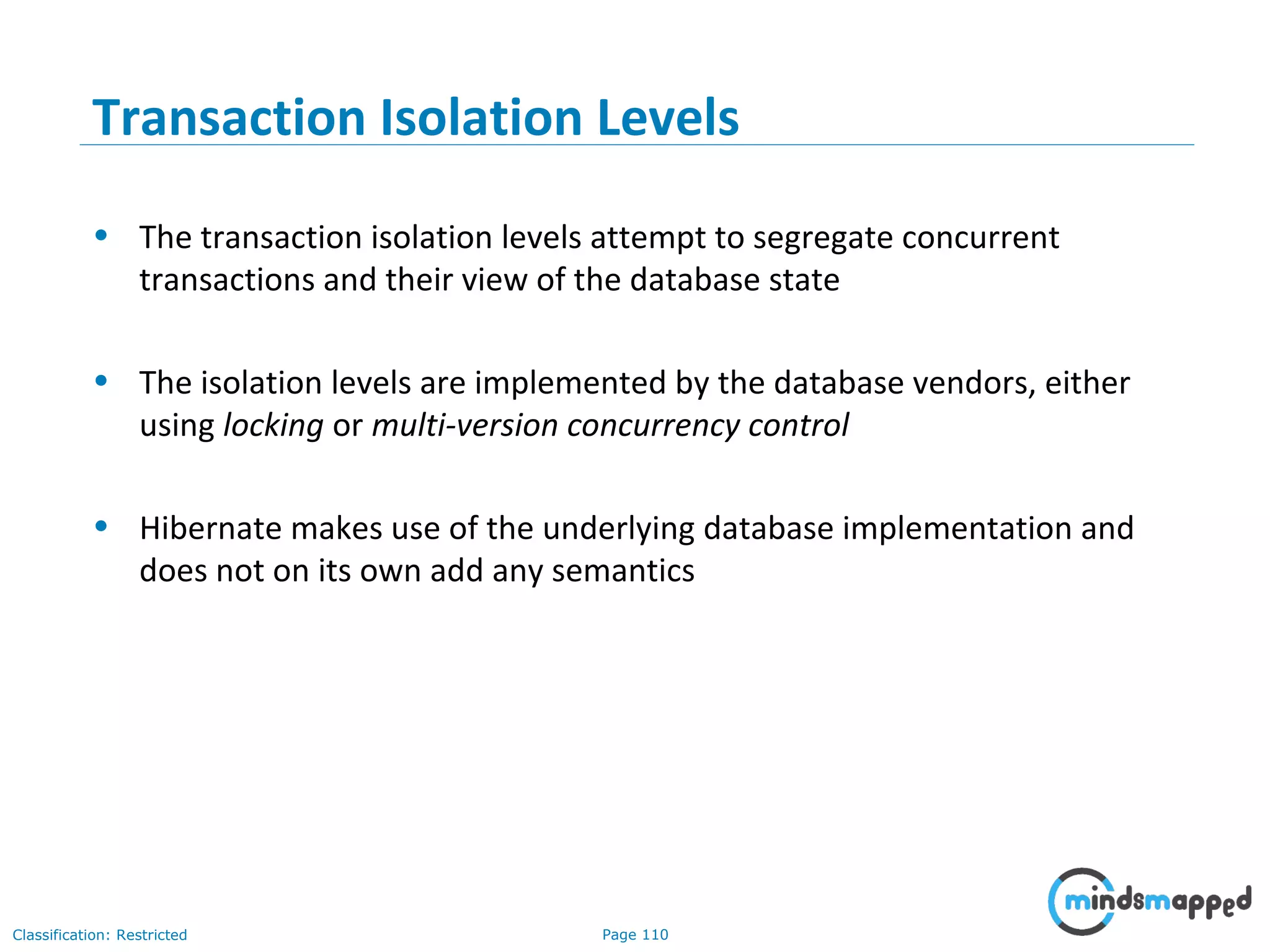 Page 110Classification: Restricted
Transaction Isolation Levels
• The transaction isolation levels attempt to segregate concurrent
transactions and their view of the database state
• The isolation levels are implemented by the database vendors, either
using locking or multi-version concurrency control
• Hibernate makes use of the underlying database implementation and
does not on its own add any semantics
 