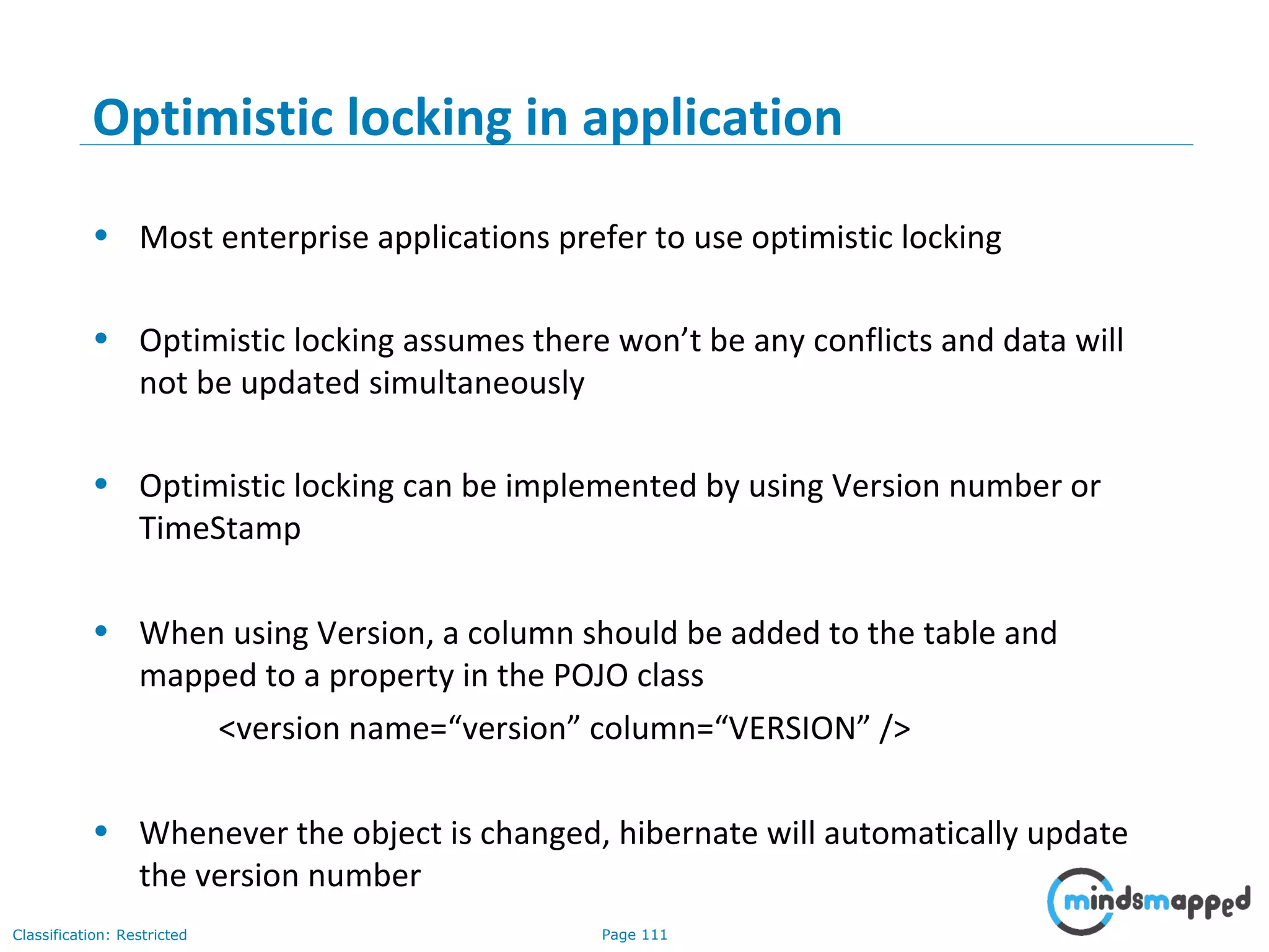 Page 111Classification: Restricted
Optimistic locking in application
• Most enterprise applications prefer to use optimistic locking
• Optimistic locking assumes there won’t be any conflicts and data will
not be updated simultaneously
• Optimistic locking can be implemented by using Version number or
TimeStamp
• When using Version, a column should be added to the table and
mapped to a property in the POJO class
<version name=“version” column=“VERSION” />
• Whenever the object is changed, hibernate will automatically update
the version number
 