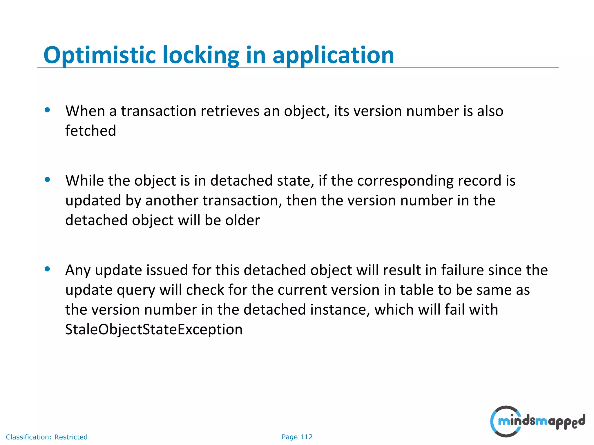 Page 112Classification: Restricted
Optimistic locking in application
• When a transaction retrieves an object, its version number is also
fetched
• While the object is in detached state, if the corresponding record is
updated by another transaction, then the version number in the
detached object will be older
• Any update issued for this detached object will result in failure since the
update query will check for the current version in table to be same as
the version number in the detached instance, which will fail with
StaleObjectStateException
 