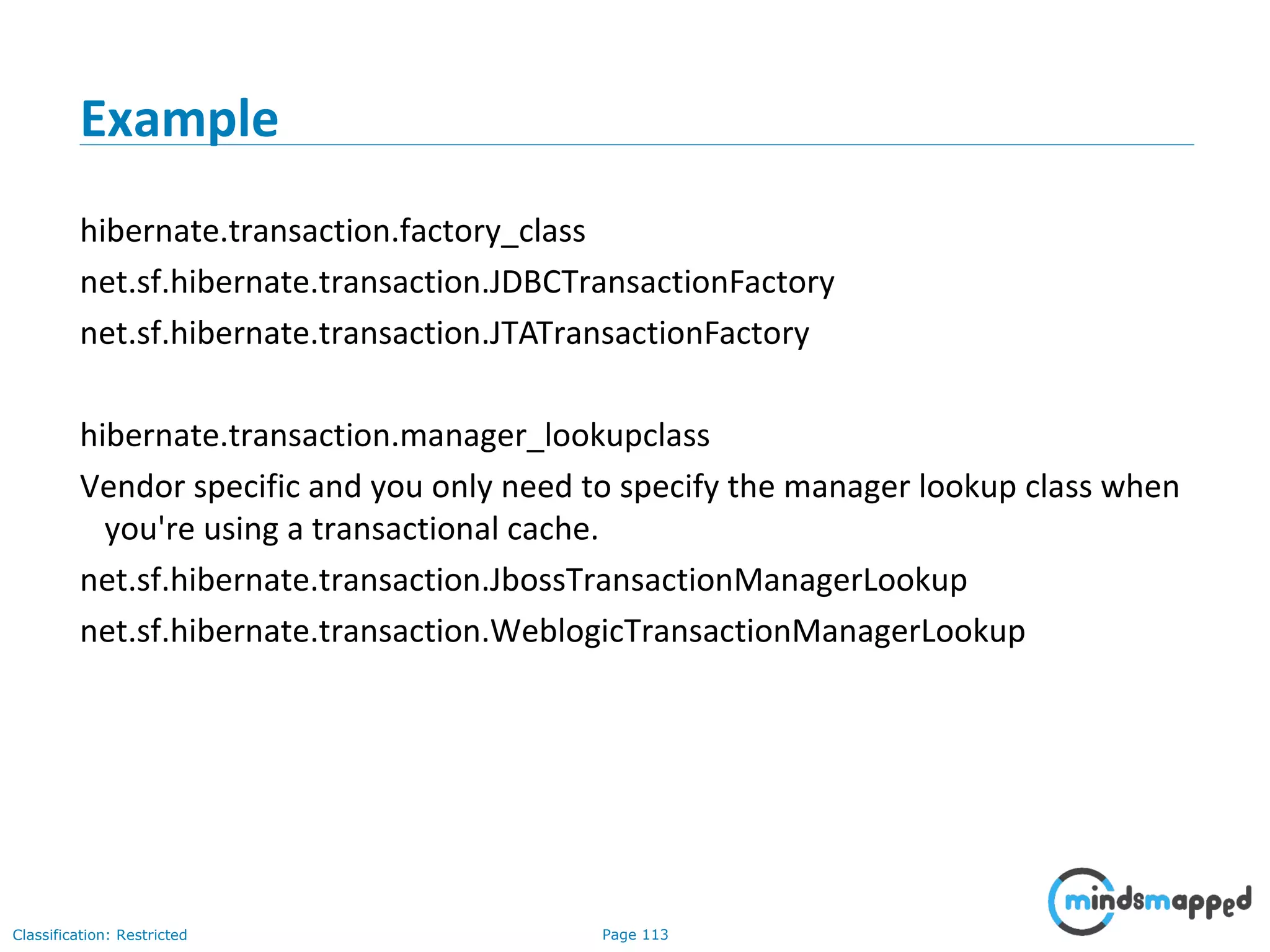 Page 113Classification: Restricted
Example
hibernate.transaction.factory_class
net.sf.hibernate.transaction.JDBCTransactionFactory
net.sf.hibernate.transaction.JTATransactionFactory
hibernate.transaction.manager_lookupclass
Vendor specific and you only need to specify the manager lookup class when
you're using a transactional cache.
net.sf.hibernate.transaction.JbossTransactionManagerLookup
net.sf.hibernate.transaction.WeblogicTransactionManagerLookup
 