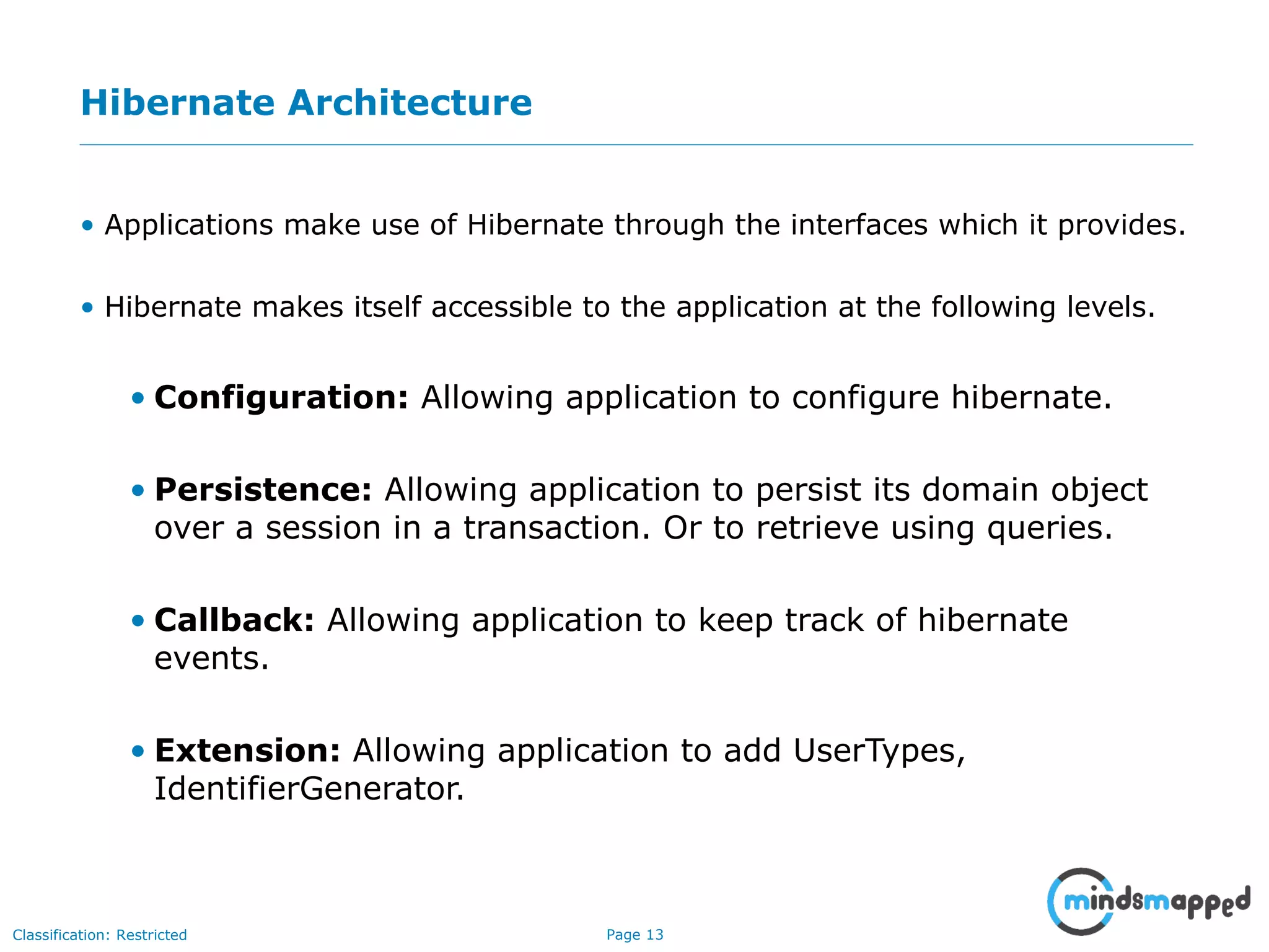 Page 13Classification: Restricted
Hibernate Architecture
• Applications make use of Hibernate through the interfaces which it provides.
• Hibernate makes itself accessible to the application at the following levels.
• Configuration: Allowing application to configure hibernate.
• Persistence: Allowing application to persist its domain object
over a session in a transaction. Or to retrieve using queries.
• Callback: Allowing application to keep track of hibernate
events.
• Extension: Allowing application to add UserTypes,
IdentifierGenerator.
 