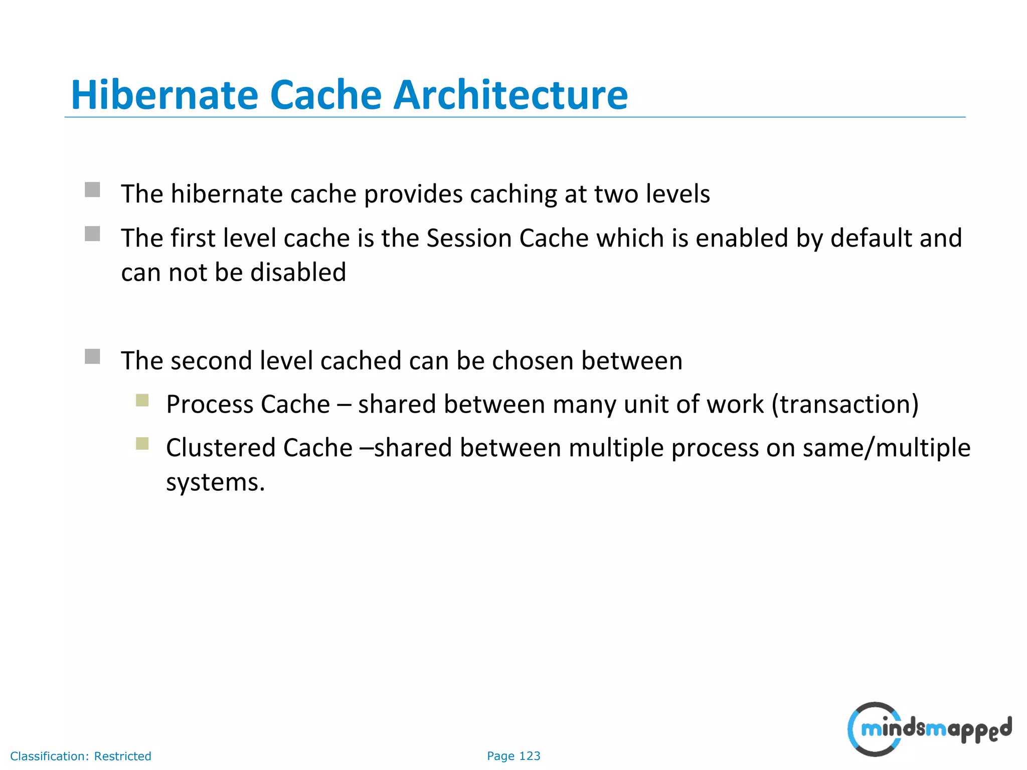 Page 123Classification: Restricted
 The hibernate cache provides caching at two levels
 The first level cache is the Session Cache which is enabled by default and
can not be disabled
 The second level cached can be chosen between
 Process Cache – shared between many unit of work (transaction)
 Clustered Cache –shared between multiple process on same/multiple
systems.
Hibernate Cache Architecture
 