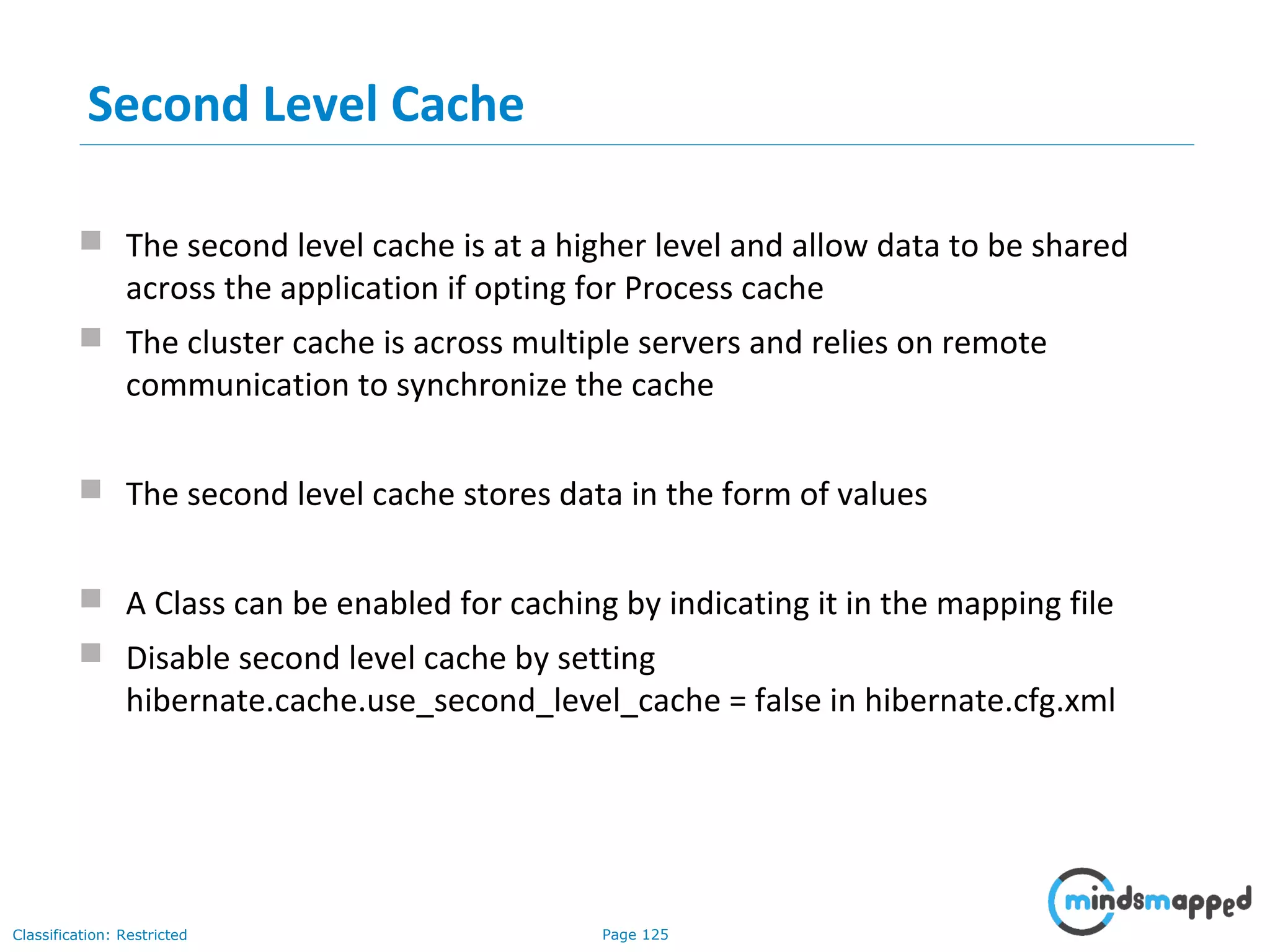 Page 125Classification: Restricted
Second Level Cache
 The second level cache is at a higher level and allow data to be shared
across the application if opting for Process cache
 The cluster cache is across multiple servers and relies on remote
communication to synchronize the cache
 The second level cache stores data in the form of values
 A Class can be enabled for caching by indicating it in the mapping file
 Disable second level cache by setting
hibernate.cache.use_second_level_cache = false in hibernate.cfg.xml
 