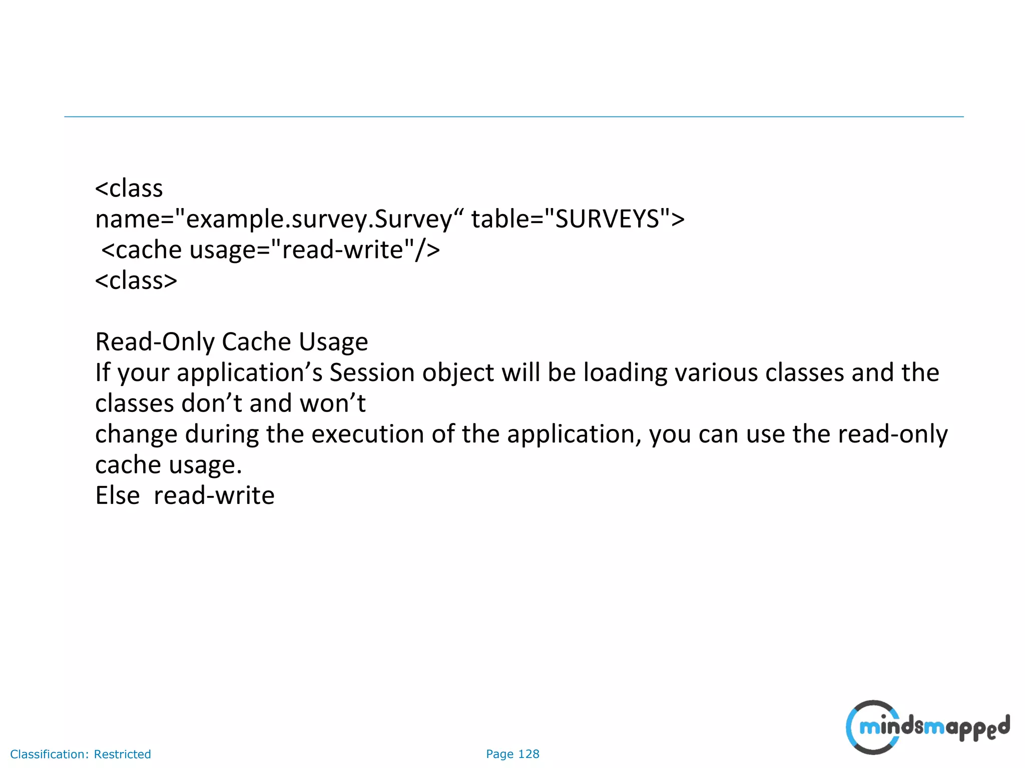 Page 128Classification: Restricted
<class
name="example.survey.Survey“ table="SURVEYS">
<cache usage="read-write"/>
<class>
Read-Only Cache Usage
If your application’s Session object will be loading various classes and the
classes don’t and won’t
change during the execution of the application, you can use the read-only
cache usage.
Else read-write
 
