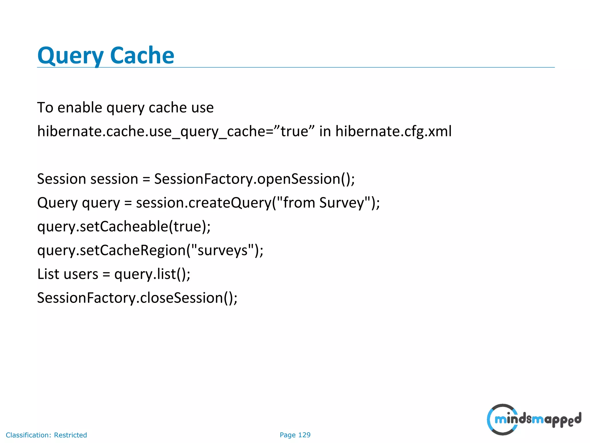 Page 129Classification: Restricted
Query Cache
To enable query cache use
hibernate.cache.use_query_cache=”true” in hibernate.cfg.xml
Session session = SessionFactory.openSession();
Query query = session.createQuery("from Survey");
query.setCacheable(true);
query.setCacheRegion("surveys");
List users = query.list();
SessionFactory.closeSession();
 