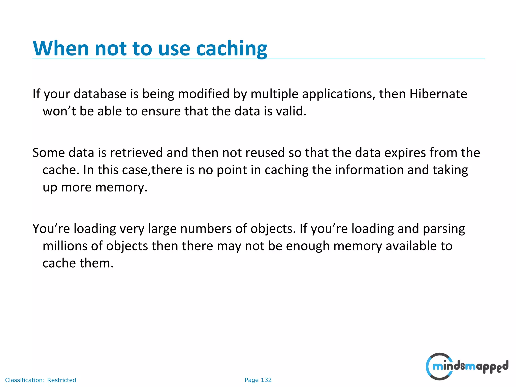 Page 132Classification: Restricted
When not to use caching
If your database is being modified by multiple applications, then Hibernate
won’t be able to ensure that the data is valid.
Some data is retrieved and then not reused so that the data expires from the
cache. In this case,there is no point in caching the information and taking
up more memory.
You’re loading very large numbers of objects. If you’re loading and parsing
millions of objects then there may not be enough memory available to
cache them.
 