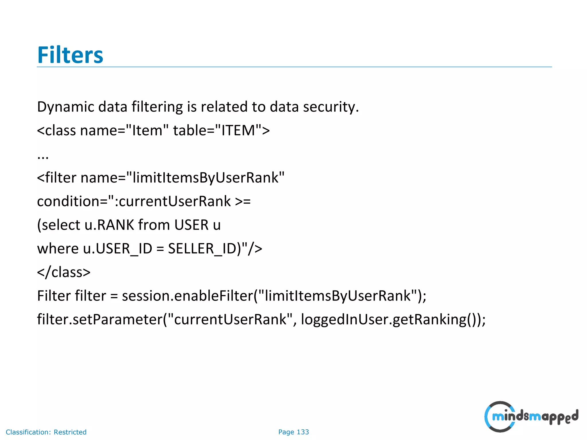 Page 133Classification: Restricted
Filters
Dynamic data filtering is related to data security.
<class name="Item" table="ITEM">
...
<filter name="limitItemsByUserRank"
condition=":currentUserRank >=
(select u.RANK from USER u
where u.USER_ID = SELLER_ID)"/>
</class>
Filter filter = session.enableFilter("limitItemsByUserRank");
filter.setParameter("currentUserRank", loggedInUser.getRanking());
 