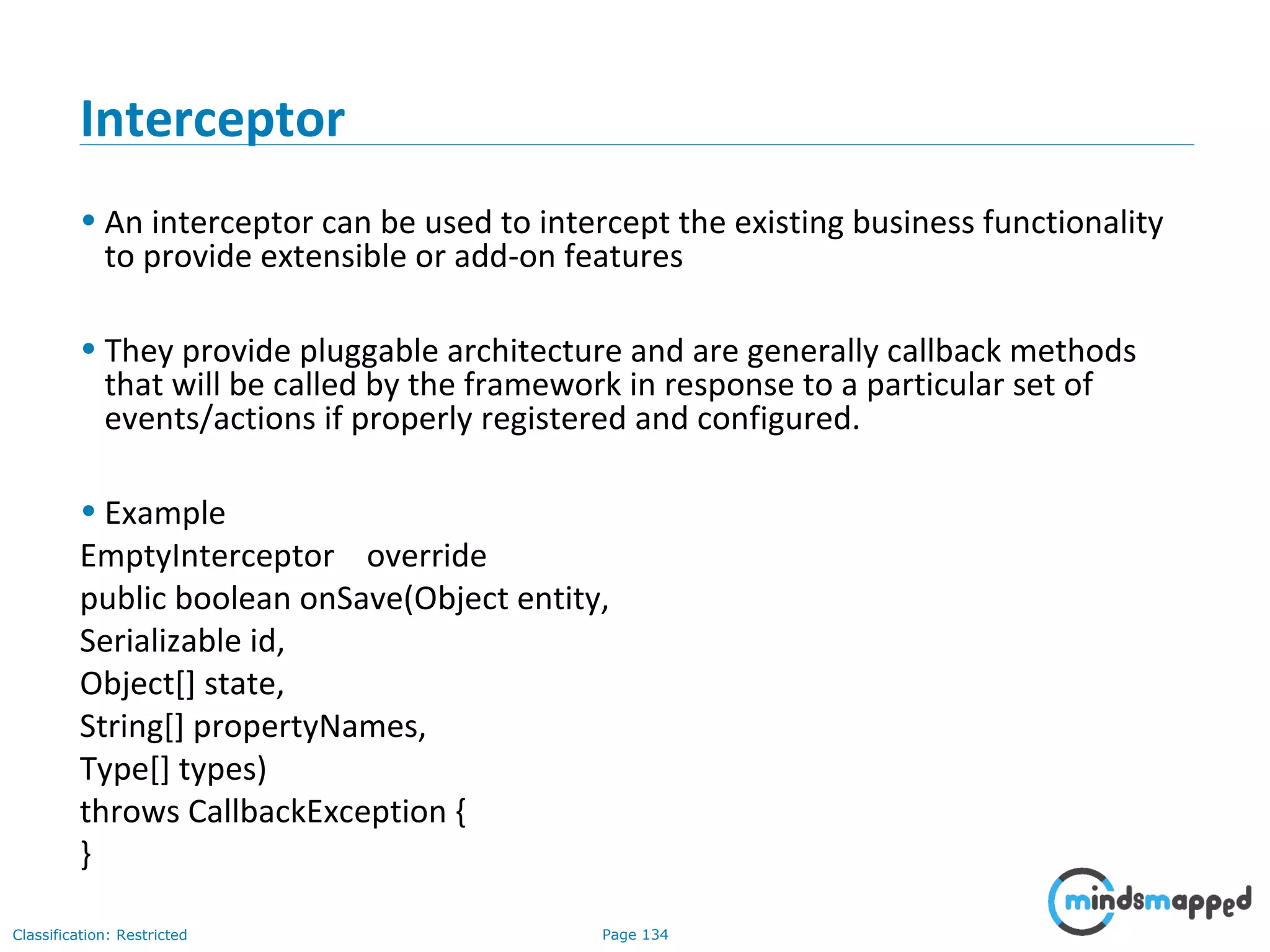 Page 134Classification: Restricted
Interceptor
• An interceptor can be used to intercept the existing business functionality
to provide extensible or add-on features
• They provide pluggable architecture and are generally callback methods
that will be called by the framework in response to a particular set of
events/actions if properly registered and configured.
• Example
EmptyInterceptor override
public boolean onSave(Object entity,
Serializable id,
Object[] state,
String[] propertyNames,
Type[] types)
throws CallbackException {
}
 