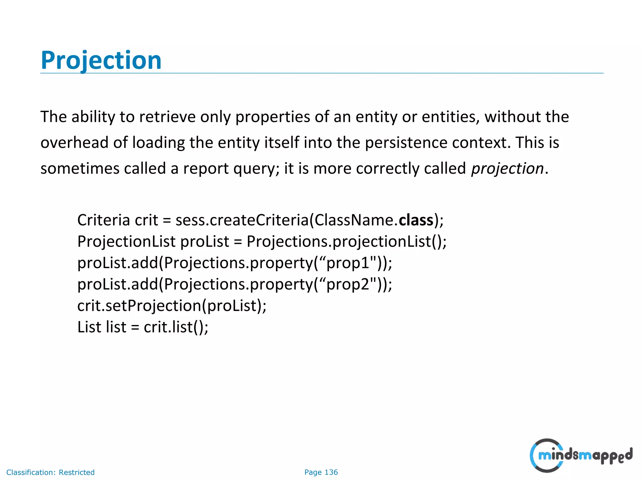 Page 136Classification: Restricted
Projection
The ability to retrieve only properties of an entity or entities, without the
overhead of loading the entity itself into the persistence context. This is
sometimes called a report query; it is more correctly called projection.
Criteria crit = sess.createCriteria(ClassName.class);
ProjectionList proList = Projections.projectionList();
proList.add(Projections.property(“prop1"));
proList.add(Projections.property(“prop2"));
crit.setProjection(proList);
List list = crit.list();
 