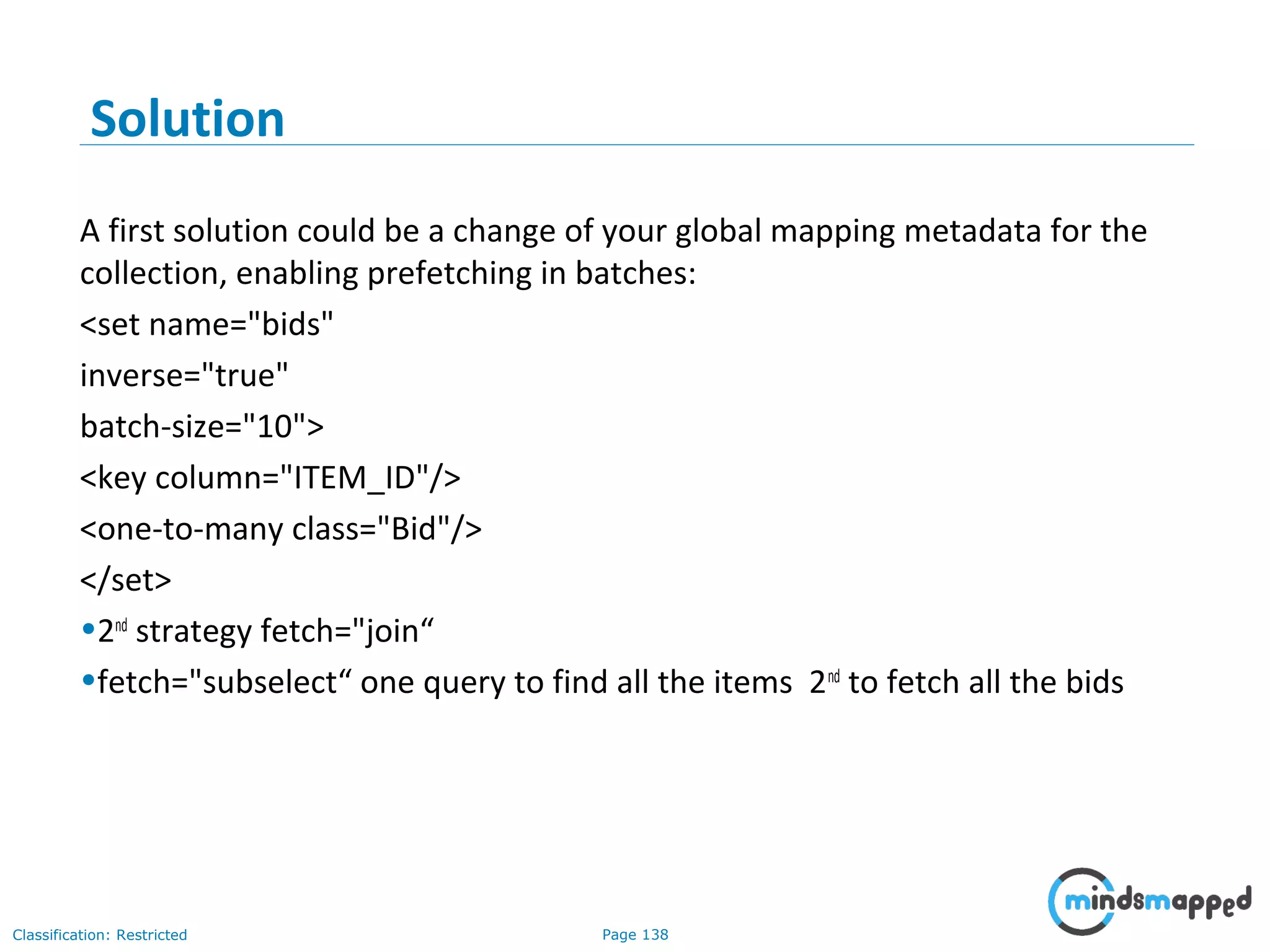 Page 138Classification: Restricted
Solution
A first solution could be a change of your global mapping metadata for the
collection, enabling prefetching in batches:
<set name="bids"
inverse="true"
batch-size="10">
<key column="ITEM_ID"/>
<one-to-many class="Bid"/>
</set>
•2nd
strategy fetch="join“
•fetch="subselect“ one query to find all the items 2nd
to fetch all the bids
 