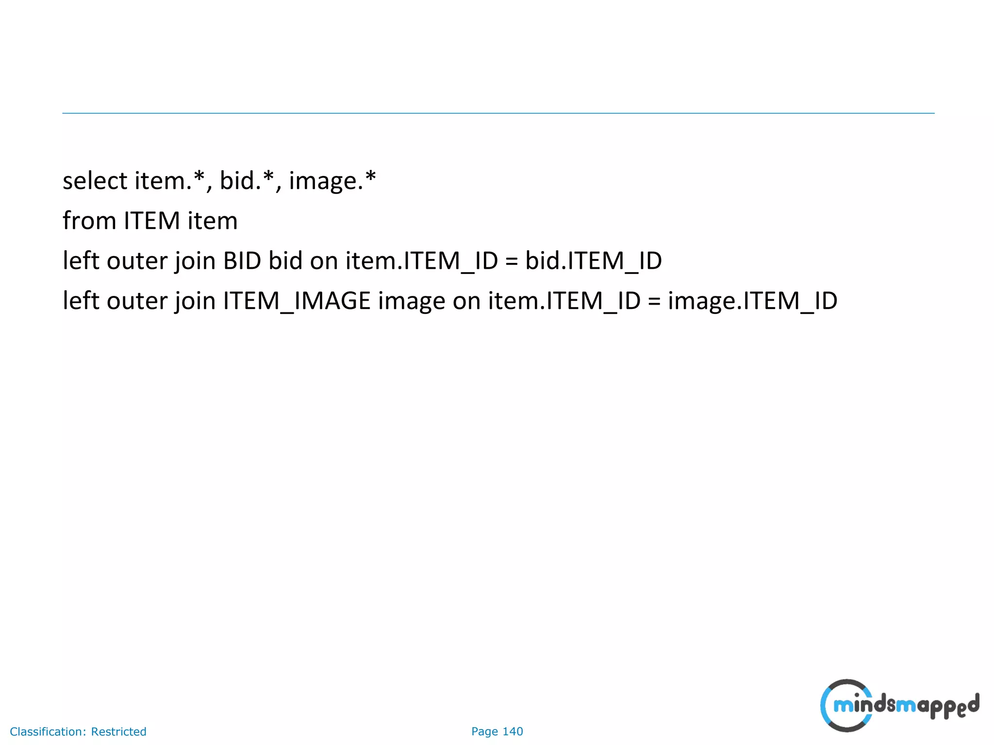 Page 140Classification: Restricted
select item.*, bid.*, image.*
from ITEM item
left outer join BID bid on item.ITEM_ID = bid.ITEM_ID
left outer join ITEM_IMAGE image on item.ITEM_ID = image.ITEM_ID
 