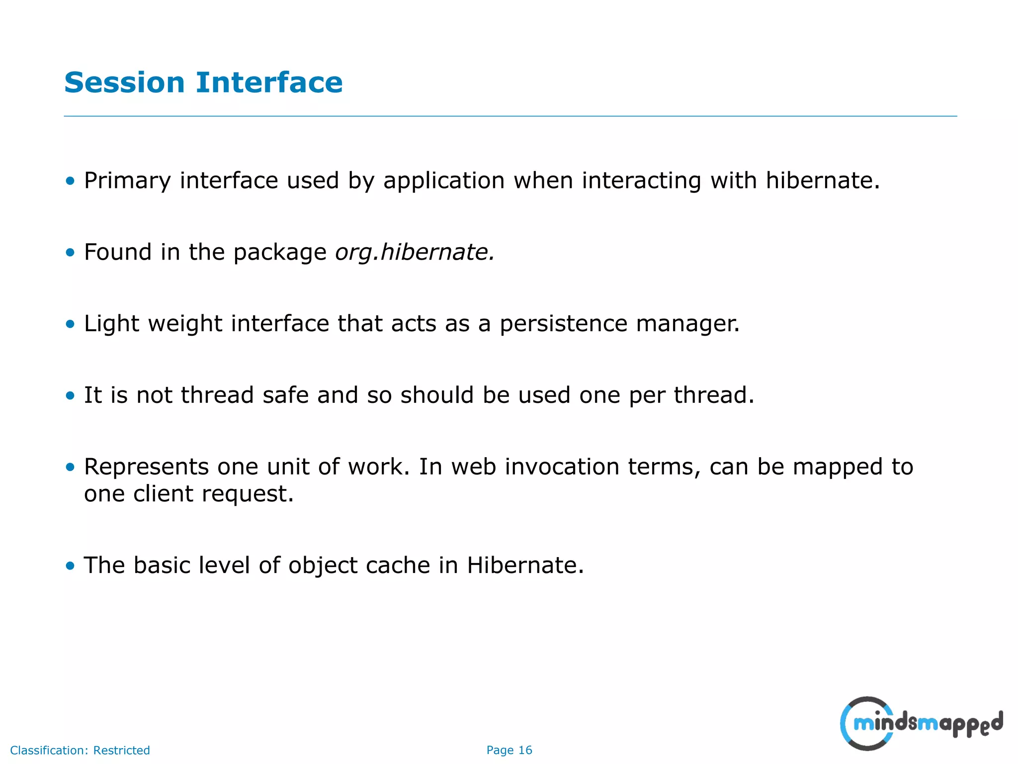 Page 16Classification: Restricted
Session Interface
• Primary interface used by application when interacting with hibernate.
• Found in the package org.hibernate.
• Light weight interface that acts as a persistence manager.
• It is not thread safe and so should be used one per thread.
• Represents one unit of work. In web invocation terms, can be mapped to
one client request.
• The basic level of object cache in Hibernate.
 