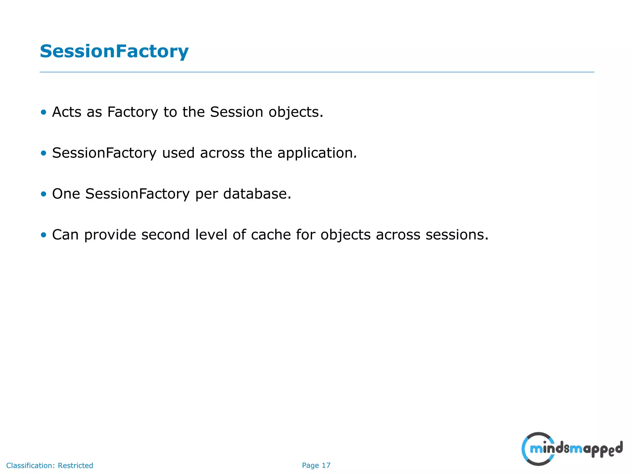 Page 17Classification: Restricted
SessionFactory
• Acts as Factory to the Session objects.
• SessionFactory used across the application.
• One SessionFactory per database.
• Can provide second level of cache for objects across sessions.
 